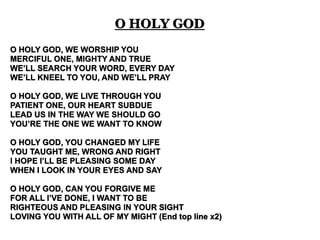O HOLY GOD 
O HOLY GOD, WE WORSHIP YOU 
MERCIFUL ONE, MIGHTY AND TRUE 
WE’LL SEARCH YOUR WORD, EVERY DAY 
WE’LL KNEEL TO YOU, AND WE’LL PRAY 
O HOLY GOD, WE LIVE THROUGH YOU 
PATIENT ONE, OUR HEART SUBDUE 
LEAD US IN THE WAY WE SHOULD GO 
YOU’RE THE ONE WE WANT TO KNOW 
O HOLY GOD, YOU CHANGED MY LIFE 
YOU TAUGHT ME, WRONG AND RIGHT 
I HOPE I’LL BE PLEASING SOME DAY 
WHEN I LOOK IN YOUR EYES AND SAY 
O HOLY GOD, CAN YOU FORGIVE ME 
FOR ALL I’VE DONE, I WANT TO BE 
RIGHTEOUS AND PLEASING IN YOUR SIGHT 
LOVING YOU WITH ALL OF MY MIGHT (End top line x2) 
 