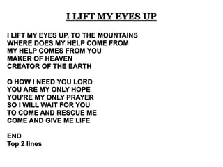 I LIFT MY EYES UP, TO THE MOUNTAINS 
WHERE DOES MY HELP COME FROM 
MY HELP COMES FROM YOU 
MAKER OF HEAVEN 
CREATOR OF THE EARTH 
O HOW I NEED YOU LORD 
YOU ARE MY ONLY HOPE 
YOU'RE MY ONLY PRAYER 
SO I WILL WAIT FOR YOU 
TO COME AND RESCUE ME 
COME AND GIVE ME LIFE 
END 
Top 2 lines 
I LIFT MY EYES UP 
 