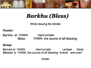 Barkhu (Bless) 
While blowing the Shofar 
Reader: 
Bar'khu et YHWH Ham'vo'rakh 
Bless YHWH the source of all blessing 
Group: 
Ba'rukh et YHWH Ham'vo'rakh Le'olam Va'ed 
Blessed is YHWH, the source of all blessing forever and ever! 
Amain 
 