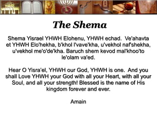 The Shema 
Shema Yisrael YHWH Elohenu, YHWH echad. Ve'ahavta 
et YHWH Elo'hekha, b'khol l'vave'kha, u'vekhol naf'shekha, 
u'vekhol me'o'de'kha. Baruch shem kevod mal'khoo'to 
le'olam va'ed. 
Hear O Yisra’el, YHWH our God, YHWH is one. And you 
shall Love YHWH your God with all your Heart, with all your 
Soul, and all your strength! Blessed is the name of His 
kingdom forever and ever. 
Amain 
 
