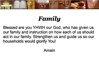 Family 
Blessed are you YHWH our God, who has given us 
our family and instruction on how each of us should 
act in our family. Strengthen us and guide us so our 
households would glorify You! 
Amain 
 