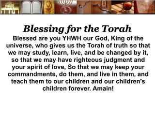 Blessing for the Torah 
Blessed are you YHWH our God, King of the 
universe, who gives us the Torah of truth so that 
we may study, learn, live, and be changed by it, 
so that we may have righteous judgment and 
your spirit of love, So that we may keep your 
commandments, do them, and live in them, and 
teach them to our children and our children's 
children forever. Amain! 
 