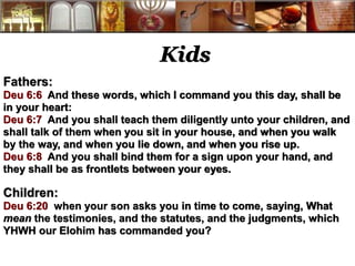 Kids 
Fathers: 
Deu 6:6 And these words, which I command you this day, shall be 
in your heart: 
Deu 6:7 And you shall teach them diligently unto your children, and 
shall talk of them when you sit in your house, and when you walk 
by the way, and when you lie down, and when you rise up. 
Deu 6:8 And you shall bind them for a sign upon your hand, and 
they shall be as frontlets between your eyes. 
Children: 
Deu 6:20 when your son asks you in time to come, saying, What 
mean the testimonies, and the statutes, and the judgments, which 
YHWH our Elohim has commanded you? 
 