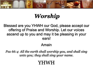Worship 
Blessed are you YHWH our God, please accept our 
offering of Praise and Worship. Let our voices 
ascend up to you and may it be pleasing in your 
ears! 
Amain 
Psa 66:4 All the earth shall worship you, and shall sing 
unto you; they shall sing your name. 
YHWH 
 