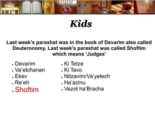Kids 
Last week’s parashat was in the book of Devarim also called 
Deuteronomy. Last week’s parashat was called Shoftim 
which means ‘Judges' 
● Devarim 
● Va’etchanan 
● Ekev 
● Re’eh 
● Shoftim 
● Ki Tetze 
● Ki Tavo 
● Nitzavim/Va’yelech 
● Ha’azinu 
● Vezot ha’Bracha 
 