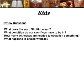 Kids 
Review Questions 
● What does the word Shoftim mean? 
● What condition do our sacrifices have to be in? 
● How many witnesses are needed to establish something? 
● What happens to a false witness? 
 