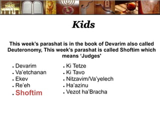 Kids 
This week’s parashat is in the book of Devarim also called 
Deuteronomy, This week’s parashat is called Shoftim which 
means ‘Judges' 
● Devarim 
● Va’etchanan 
● Ekev 
● Re’eh 
● Shoftim 
● Ki Tetze 
● Ki Tavo 
● Nitzavim/Va’yelech 
● Ha’azinu 
● Vezot ha’Bracha 
 