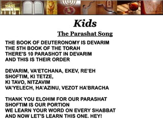 Kids 
The Parashat Song 
THE BOOK OF DEUTERONOMY IS DEVARIM 
THE 5TH BOOK OF THE TORAH 
THERE'S 10 PARASHOT IN DEVARIM 
AND THIS IS THEIR ORDER 
DEVARIM, VA’ETCHANA, EKEV, RE’EH 
SHOFTIM, KI TETZE, 
KI TAVO, NITZAVIM 
VA’YELECH, HA’AZINU, VEZOT HA’BRACHA 
THANK YOU ELOHIM FOR OUR PARASHAT 
SHOFTIM IS OUR PORTION 
WE LEARN YOUR WORD ON EVERY SHABBAT 
AND NOW LET'S LEARN THIS ONE. HEY! 
 