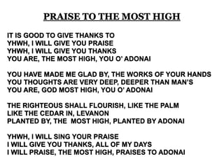 PRAISE TO THE MOST HIGH 
IT IS GOOD TO GIVE THANKS TO 
YHWH, I WILL GIVE YOU PRAISE 
YHWH, I WILL GIVE YOU THANKS 
YOU ARE, THE MOST HIGH, YOU O’ ADONAI 
YOU HAVE MADE ME GLAD BY, THE WORKS OF YOUR HANDS 
YOU THOUGHTS ARE VERY DEEP, DEEPER THAN MAN’S 
YOU ARE, GOD MOST HIGH, YOU O’ ADONAI 
THE RIGHTEOUS SHALL FLOURISH, LIKE THE PALM 
LIKE THE CEDAR IN, LEVANON 
PLANTED BY, THE MOST HIGH, PLANTED BY ADONAI 
YHWH, I WILL SING YOUR PRAISE 
I WILL GIVE YOU THANKS, ALL OF MY DAYS 
I WILL PRAISE, THE MOST HIGH, PRAISES TO ADONAI 
 