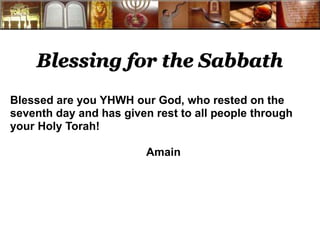 Blessing for the Sabbath 
Blessed are you YHWH our God, who rested on the 
seventh day and has given rest to all people through 
your Holy Torah! 
Amain 
