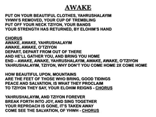 AWAKE 
PUT ON YOUR BEAUTIFUL CLOTHES, YAHRUSHALAYIM 
YHWH’S REMOVED, YOUR CUP OF TREMBLING 
PUT OFF YOUR NECK TZIYON, YOUR BANDS 
YOUR STRENGTH HAS RETURNED, BY ELOHIM’S HAND 
CHORUS 
AWAKE, AWAKE, YAHRUSHALAYIM 
AWAKE, AWAKE, O’TZIYON 
DEPART, DEPART FROM OUT OF THERE 
AND HE’LL GATHER YOU, AND BRING YOU HOME 
END – AWAKE, AWAKE, YAHRUSHALAYIM, AWAKE, AWAKE, O’TZIYON 
YAHRUSHALAYIM, TZIYON, WHY DON’T YOU COME HOME 2X COME HOME 
HOW BEAUTIFUL UPON, MOUNTAINS 
ARE THE FEET OF THOSE WHO BRING, GOOD TIDINGS 
PEACE AND SALVATION, IS WHAT THEY PROCLAIM 
TO TZIYON THEY SAY, YOUR ELOHIM REIGNS - CHORUS 
YAHRUSHALAYIM, AND TZIYON FOREVER 
BREAK FORTH INTO JOY, AND SING TOGETHER 
YOUR REPROACH IS GONE, IT’S TAKEN AWAY 
COME SEE THE SALVATION, OF YHWH - CHORUS 
 