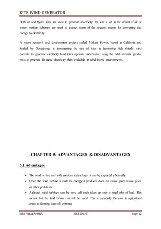 KITE WIND GENERATOR
SIET VIJAYAPURA EEE DEPT Page 12
Both air and hydro kites are used to generate electricity; the kite is set in the stream of air or
water; various schemes are used to extract some of the stream's energy for converting that
energy to electricity.
A major research and development project called Makani Power, based in California and
funded by Google.org, is investigating the use of kites in harnessing high altitude wind
currents to generate electricity.Tidal kites operate underwater, using the tidal stream's greater
mass to generate far more electricity than available in wind-borne environments.
CHAPTER 5: ADVANTAGES & DISADVANTAGES
5.1 Advantages
 The wind is free and with modern technology it can be captured efficiently
 Once the wind turbine is built the energy it produces does not cause green house gases
or other pollutants
 Although wind turbines can be very tall each takes up only a small plot of land. This
means that the land below can still be used. This is especially the case in agricultural
areas as farming can still continue
 