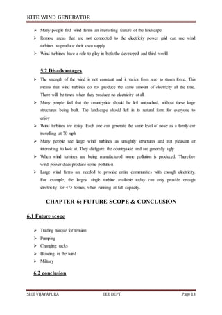 KITE WIND GENERATOR
SIET VIJAYAPURA EEE DEPT Page 13
 Many people find wind farms an interesting feature of the landscape
 Remote areas that are not connected to the electricity power grid can use wind
turbines to produce their own supply
 Wind turbines have a role to play in both the developed and third world
5.2 Disadvantages
 The strength of the wind is not constant and it varies from zero to storm force. This
means that wind turbines do not produce the same amount of electricity all the time.
There will be times when they produce no electricity at all.
 Many people feel that the countryside should be left untouched, without these large
structures being built. The landscape should left in its natural form for everyone to
enjoy
 Wind turbines are noisy. Each one can generate the same level of noise as a family car
travelling at 70 mph
 Many people see large wind turbines as unsightly structures and not pleasant or
interesting to look at. They disfigure the countryside and are generally ugly
 When wind turbines are being manufactured some pollution is produced. Therefore
wind power does produce some pollution
 Large wind farms are needed to provide entire communities with enough electricity.
For example, the largest single turbine available today can only provide enough
electricity for 475 homes, when running at full capacity.
CHAPTER 6: FUTURE SCOPE & CONCLUSION
6.1 Future scope
 Trading torque for tension
 Pumping
 Changing tacks
 Blowing in the wind
 Military
6.2 conclusion
 