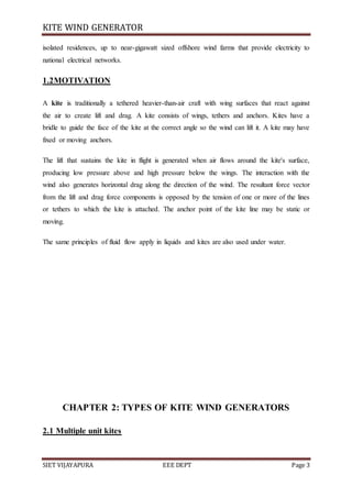 KITE WIND GENERATOR
SIET VIJAYAPURA EEE DEPT Page 3
isolated residences, up to near-gigawatt sized offshore wind farms that provide electricity to
national electrical networks.
1.2MOTIVATION
A kite is traditionally a tethered heavier-than-air craft with wing surfaces that react against
the air to create lift and drag. A kite consists of wings, tethers and anchors. Kites have a
bridle to guide the face of the kite at the correct angle so the wind can lift it. A kite may have
fixed or moving anchors.
The lift that sustains the kite in flight is generated when air flows around the kite's surface,
producing low pressure above and high pressure below the wings. The interaction with the
wind also generates horizontal drag along the direction of the wind. The resultant force vector
from the lift and drag force components is opposed by the tension of one or more of the lines
or tethers to which the kite is attached. The anchor point of the kite line may be static or
moving.
The same principles of fluid flow apply in liquids and kites are also used under water.
CHAPTER 2: TYPES OF KITE WIND GENERATORS
2.1 Multiple unit kites
 