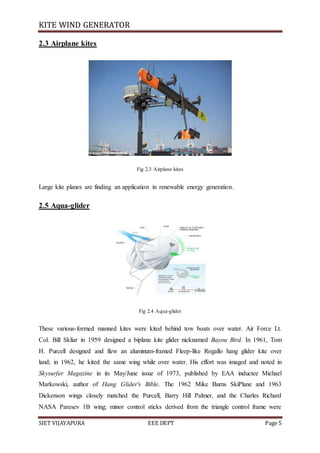 KITE WIND GENERATOR
SIET VIJAYAPURA EEE DEPT Page 5
2.3 Airplane kites
Fig 2.3 Airplane kites
Large kite planes are finding an application in renewable energy generation.
2.5 Aqua-glider
Fig 2.4 Aqua-glider
These various-formed manned kites were kited behind tow boats over water. Air Force Lt.
Col. Bill Skliar in 1959 designed a biplane kite glider nicknamed Bayou Bird. In 1961, Tom
H. Purcell designed and flew an aluminum-framed Fleep-like Rogallo hang glider kite over
land; in 1962, he kited the same wing while over water. His effort was imaged and noted in
Skysurfer Magazine in its May/June issue of 1973, published by EAA inductee Michael
Markowski, author of Hang Glider's Bible. The 1962 Mike Burns SkiPlane and 1963
Dickenson wings closely matched the Purcell, Barry Hill Palmer, and the Charles Richard
NASA Paresev 1B wing; minor control sticks derived from the triangle control frame were
 