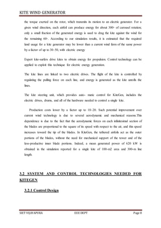 KITE WIND GENERATOR
SIET VIJAYAPURA EEE DEPT Page 8
the torque exerted on the rotor, which transmits its motion to an electric generator. For a
given wind direction, each airfoil can produce energy for about 300◦ of carousel rotation;
only a small fraction of the generated energy is used to drag the kite against the wind for
the remaining 60◦. According to our simulation results, it is estimated that the required
land usage for a kite generator may be lower than a current wind farm of the same power
by a factor of up to 30–50, with electric energy
Expert kite-surfers drive kites to obtain energy for propulsion. Control technology can be
applied to exploit this technique for electric energy generation.
The kite lines are linked to two electric drives. The flight of the kite is controlled by
regulating the pulling force on each line, and energy is generated as the kite unrolls the
lines.
The kite steering unit, which provides auto- matic control for KiteGen, includes the
electric drives, drums, and all of the hardware needed to control a single kite.
Production costs lower by a factor up to 10–20. Such potential improvement over
current wind technology is due to several aerodynamic and mechanical reasons.This
dependence is due to the fact that the aerodynamic forces on each infinitesimal section of
the blades are proportional to the square of its speed with respect to the air, and this speed
increases toward the tip of the blades. In KiteGen, the tethered airfoils act as the outer
portions of the blades, without the need for mechanical support of the tower and of the
less-productive inner blade portions. Indeed, a mean generated power of 620 kW is
obtained in the simulation reported for a single kite of 100-m2 area and 300-m line
length.
3.2 SYSTEM AND CONTROL TECHNOLOGIES NEEDED FOR
KITEGEN
3.2.1 Control Design
 