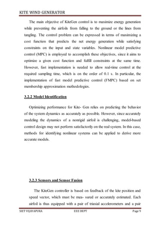 KITE WIND GENERATOR
SIET VIJAYAPURA EEE DEPT Page 9
The main objective of KiteGen control is to maximize energy generation
while preventing the airfoils from falling to the ground or the lines from
tangling. The control problem can be expressed in terms of maximizing a
cost function that predicts the net energy generation while satisfying
constraints on the input and state variables. Nonlinear model predictive
control (MPC) is employed to accomplish these objectives, since it aims to
optimize a given cost function and fulfill constraints at the same time.
However, fast implementation is needed to allow real-time control at the
required sampling time, which is on the order of 0.1 s. In particular, the
implementation of fast model predictive control (FMPC) based on set
membership approximation methodologies.
3.2.2 Model Identification
Optimizing performance for Kite- Gen relies on predicting the behavior
of the system dynamics as accurately as possible. However, since accurately
modeling the dynamics of a nonrigid airfoil is challenging, model-based
control design may not perform satisfactorily on the real system. In this case,
methods for identifying nonlinear systems can be applied to derive more
accurate models.
3.2.3 Sensors and Sensor Fusion
The KiteGen controller is based on feedback of the kite position and
speed vector, which must be mea- sured or accurately estimated. Each
airfoil is thus equipped with a pair of triaxial accelerometers and a pair
 