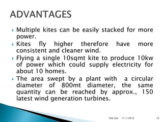  Multiple kites can be easily stacked for more
power.
 Kites fly higher therefore have more
consistent and cleaner wind.
 Flying a single 10sqmt kite to produce 10kw
of power which could supply electricity for
about 10 homes.
 The area swept by a plant with a circular
diameter of 800mt diameter, the same
quantity can be reached by approx., 150
latest wind generation turbines.
11/1/2018Kite Gen 10
 