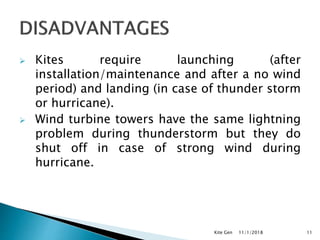  Kites require launching (after
installation/maintenance and after a no wind
period) and landing (in case of thunder storm
or hurricane).
 Wind turbine towers have the same lightning
problem during thunderstorm but they do
shut off in case of strong wind during
hurricane.
11/1/2018Kite Gen 11
 