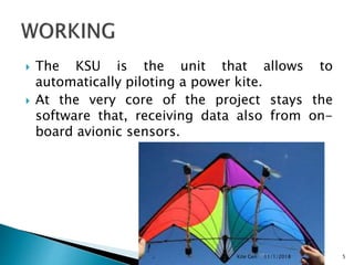  The KSU is the unit that allows to
automatically piloting a power kite.
 At the very core of the project stays the
software that, receiving data also from on-
board avionic sensors.
11/1/2018Kite Gen 5
 