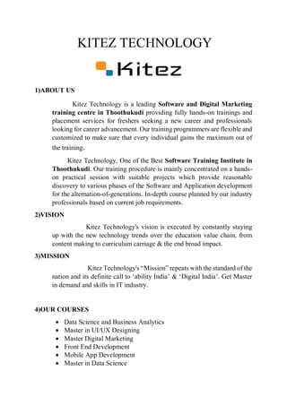KITEZ TECHNOLOGY
1)ABOUT US
Kitez Technology is a leading Software and Digital Marketing
training centre in Thoothukudi providing fully hands-on trainings and
placement services for freshers seeking a new career and professionals
looking for career advancement. Our training programmers are flexible and
customized to make sure that every individual gains the maximum out of
the training.
Kitez Technology, One of the Best Software Training Institute in
Thoothukudi. Our training procedure is mainly concentrated on a hands-
on practical session with suitable projects which provide reasonable
discovery to various phases of the Software and Application development
for the alternation-of-generations. In-depth course planned by our industry
professionals based on current job requirements.
2)VISION
Kitez Technology's vision is executed by constantly staying
up with the new technology trends over the education value chain, from
content making to curriculum carriage & the end broad impact.
3)MISSION
Kitez Technology's “Mission” repeats with the standard of the
nation and its definite call to ‘ability India’ & ‘Digital India’. Get Master
in demand and skills in IT industry.
4)OUR COURSES
 Data Science and Business Analytics
 Master in UI/UX Designing
 Master Digital Marketing
 Front End Development
 Mobile App Development
 Master in Data Science
 