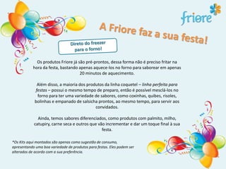 Os produtos Friore já são pré-prontos, dessa forma não é preciso fritar na
hora da festa, bastando apenas aquece-los no forno para saborear em apenas
20 minutos de aquecimento.
Além disso, a maioria dos produtos da linha coquetel – linha perfeita para
festas – possui o mesmo tempo de preparo, então é possível mesclá-los no
forno para ter uma variedade de sabores, como coxinhas, quibes, risoles,
bolinhas e empanado de salsicha prontos, ao mesmo tempo, para servir aos
convidados.
Ainda, temos sabores diferenciados, como produtos com palmito, milho,
catupiry, carne seca e outros que vão incrementar e dar um toque final à sua
festa.
*Os Kits aqui montados são apenas como sugestão de consumo,
apresentando uma boa variedade de produtos para festas. Eles podem ser
alterados de acordo com a sua preferência.
 