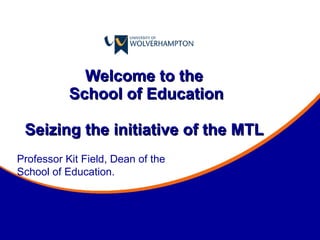 Welcome to the  School of Education Seizing the initiative of the MTL  Professor Kit Field, Dean of the School of Education. 
