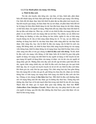 1.1.2 C¸c thµnh phÇn cña m¹ng viÔn th«ng.
a. ThiÕt bÞ ®Çu cuèi.
Tin tøc cÇn truyÒn, nh- tiÕng nãi, v¨n b¶n, sè liÖu, h×nh ¶nh, ph¶i ®-îc
biÕn ®æi thµnh d¹ng tÝn hiÖu ®iÖn phï hîp ®Ó cã thÓ truyÒn qua m¹ng viÔn th«ng.
C¸c biÕn ®æi ®ã ®-îc thùc hiÖn bëi thiÕt bÞ ph¸t ®Æt t¹i ®Çu ph¸t (n¬i truyÒn tin).
Sau khi truyÒn qua m¹ng, tÝn hiÖu ®-îc thu t¹i n¬i nhËn, nã ph¶i ®-îc biÕn ®æi trë
l¹i tõ d¹ng tÝn hiÖu ®iÖn thµnh d¹ng tin tøc ban ®Çu hoÆc d¹ng tin tøc kh¸c nh-ng
cã thÓ hiÓu ®-îc cho ng-êi sö dông. PhÐp biÕn ®æi nµy ®-îc thùc hiÖn bëi thiÕt bÞ
thu t¹i ®Çu cuèi nhËn tin. Nh- vËy, cã thÓ cã c¸c thiÕt bÞ ®Çu cña m¹ng (®Æt t¹i n¬i
ph¸t) vµ c¸c thiÕt bÞ cuèi cña m¹ng (®Æt t¹i n¬i thu). Tuy nhiªn, t¹i c¸c ®iÓm trao
®æi th«ng tin th-êng cã nhu cÇu th«ng tin hai chiÒu, nghÜa lµ võa cã kh¶ n¨ng
truyÒn th«ng tin ®i võa cã kh¶ n¨ng nhËn th«ng tin vÒ. V× vËy, t¹i c¸c ®iÓm nµy
th-êng sö dông lo¹i thiÕt bÞ võa thùc hiÖn ®-îc chøc n¨ng ph¸t l¹i võa thùc hiÖn
®-îc chøc n¨ng thu, hay võa lµ thiÕt bÞ ®Çu cña m¹ng võa lµ thiÕt bÞ cuèi cña
m¹ng. §Ó thèng nhÊt, c¸c thiÕt bÞ thùc hiÖn chøc n¨ng truyÒn th«ng tin vµo m¹ng
viÔn th«ng hoÆc thiÕt bÞ nhËn th«ng tin tõ m¹ng hoÆc lo¹i thiÕt bÞ thùc hiÖn c¶ hai
chøc n¨ng trªn ®Òu cã tªn gäi chung lµ thiÕt bÞ ®Çu cuèi viÔn th«ng. Tõ ®ã, thiÕt
bÞ ®Çu cuèi cña m¹ng viÔn th«ng cã thÓ ®-îc hiÓu ®ã lµ thiÕt bÞ giao tiÕp gi÷a
ng-êi sö dông víi m¹ng mµ nhê thiÕt bÞ nµy ng-êi sö dông cã thÓ truyÒn tin tøc
qua m¹ng tíi ng-êi sö dông kh¸c cña m¹ng vµ nhËn c¸c tin tøc cña c¸c ng-êi sö
dông kh¸c göi tíi. Nh÷ng ®iÒu trªn ®©y míi chØ ®Ò cËp tíi khÝa c¹nh biÕn ®æi tÝn
tøc; ngoµi chøc n¨ng chÝnh nµy c¸c thiÕt bÞ ®Çu cuèi cßn tham gia vµo qu¸ tr×nh
thiÕt lËp, duy tr× vµ gi¶i to¶ tuyÕn truyÒn tin tõ nã tíi c¸c thiÕt bÞ ®Çu cuèi kh¸c
khi tham gia c¸c cuéc liªn l¹c qua m¹ng. C¸c chøc n¨ng lo¹i nµy bao gåm th«ng
b¸o cho m¹ng khi cã nhu cÇu gäi ®i, göi th«ng tin chän ®Þa chØ, nhËn c¸c tÝn hiÖu
th«ng b¸o vÒ t×nh tr¹ng cña m¹ng hoÆc t×nh tr¹ng cña thiÕt bÞ ®Çu cuèi cÇn liªn
l¹c. Chóng cã tªn chung lµ b¸o hiÖu thuª bao. Mçi thiÕt bÞ ®Çu cuèi th-êng ®-îc
nèi víi m¹ng b»ng mét ®«i d©y ®-îc gäi lµ ®-êng d©y thuª bao. T-¬ng øng mçi
®-êng d©y thuª bao sÏ lµ mét m¹ch ®iÖn bªn trong mét thiÕt bÞ nµo ®ã cña m¹ng.
M¹ch ®iÖn ®ã ®-îc gäi lµ m¹ch ®iÖn giao tiÕp ®-êng d©y thuª bao SLIC
(Subscribers Line Interface Circuit). M¹ch ®iÖn nµy cho phÐp thiÕt bÞ ®Çu cuèi
cña ng-êi sö dông, qua ®«i d©y dÉn (®-êng d©y thuª bao), giao tiÕp ®-îc víi c¸c
thiÕt bÞ bªn trong m¹ng .
 