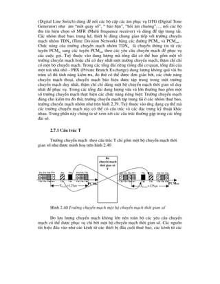 (Digital Line Switch) dïng ®Ó nèi c¸c bé cÊp c¸c ©m phôc vô DTG (Digital Tone
Generator) nh- ©m “mêi quay sè”, “ b¸o bËn”, “håi ©m chu«ng”…, nèi c¸c bé
thu tÝn hiÖu chän sè MFR (Multi frequence receiver) vµ dïng ®Ó tËp trung t¶i.
C¸c nhãm thuª bao, trung kÕ, thiÕt bÞ dïng chung giao tiÕp víi tr-êng chuyÓn
m¹ch nhãm TDNw (Time Division Network) b»ng c¸c ®-êng PCMin vµ PCMout .
Chøc n¨ng cña tr-êng chuyÓn m¹ch nhãm TDNw lµ chuyÓn th«ng tin tõ c¸c
tuyÕn PCMin sang c¸c tuyÕn PCMout theo c¸c yªu cÇu chuyÓn m¹ch ®Ó phôc vô
c¸c cuéc gäi. Tuú thuéc vµo dung l-îng mµ tæng ®µi cã thÓ bao gåm mét sè
tr-êng chuyÓn m¹ch hoÆc chØ cã duy nhÊt mét tr-êng chuyÓn m¹ch, thËm chÝ chØ
cã mét bé chuyÓn m¹ch. Trong c¸c tæng ®µi riªng (tæng ®µi c¬ quan, tæng ®µi cña
mét toµ nhµ nhá - PBX (Private Branch Exchange) dung l-îng kh«ng qu¸ vµi ba
tr¨m sè th× tÝnh n¨ng kiÓm tra, ®o thö cã thÓ ®-îc ®¬n gi¶n bít, c¸c chøc n¨ng
chuyÓn m¹ch tho¹i, chuyÓn m¹ch b¸o hiÖu ®-îc tËp trung trong mét tr-êng
chuyÓn m¹ch duy nhÊt, thËm chÝ chØ dïng mét bé chuyÓn m¹ch thêi gian sè duy
nhÊt ®Ó phôc vô. Trong c¸c tæng ®µi dung l-îng võa vµ lín th-êng bao gåm mét
sè tr-êng chuyÓn m¹ch thùc hiÖn c¸c chøc n¨ng riªng biÖt: Tr-êng chuyÓn m¹ch
dïng cho kiÓm tra ®o thö, tr-êng chuyÓn m¹ch tËp trung t¶i ë c¸c nhãm thuª bao,
tr-êng chuyÓn m¹ch nhãm nh- trªn h×nh 2.39. Tuú thuéc vµo øng dông cô thÓ mµ
c¸c tr-êng chuyÓn m¹ch nµy cã thÓ cã cÊu tróc vµ c¸c ®Æc tr-ng kü thuËt kh¸c
nhau. Trong phÇn nµy chóng ta sÏ xem xÐt c¸c cÊu tróc th-êng gÆp trong c¸c tæng
®µi sè.
2.7.1 CÊu tróc T
Tr-êng chuyÓn m¹ch theo cÊu tróc T chØ gåm mét bé chuyÓn m¹ch thêi
gian sè nh- ®-îc minh ho¹ trªn h×nh 2.40
Do l-u l-îng chuyÓn m¹ch kh«ng lín nªn toµn bé c¸c yªu cÇu chuyÓn
m¹ch cã thÓ ®-îc phôc vô chØ bëi mét bé chuyÓn m¹ch thêi gian sè. C¸c nguån
tÝn hiÖu ®Çu vµo nh- c¸c kªnh tõ c¸c thiÕt bÞ ®Çu cuèi thuª bao, c¸c kªnh tõ c¸c
PCMin
Bé
chuyÓn m¹ch
thêi gian sè
T
ts0
ts1
ts2
tsi
tsF-1
ts0
ts1
ts2
TFrame=125s
tsj ts0
ts1
ts2
tsi
tsF-1
ts0
ts1
ts2
TFrame=125s
tsj
PCMout
Ch0
Ch1
Ch2
Chi
ChF-1
Ch0
Ch1
Ch2 Chj Ch0
Ch1
Ch2
Chi
ChF-1
Ch0
Ch1
Ch2 Chj
H×nh 2.40 Tr-êng chuyÓn m¹ch mét bé chuyÓn m¹ch thêi gian sè
 