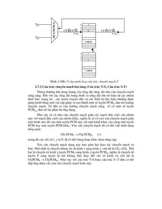 H×nh 2.40b: VÝ dô minh ho¹ cÊu tróc chuyÓn m¹ch T
2.7.2 CÊu tróc chuyÓn m¹ch hai tÇng (CÊu tróc T-S, CÊu tróc S-T)
Th«ng th-êng khi dung l-îng cña tæng ®µi t¨ng, th× nhu cÇu chuyÓn m¹ch
còng t¨ng. §èi víi c¸c tæng ®µi trung b×nh vµ tæng ®µi lín tÝn hiÖu tõ c¸c nhãm
thuª bao, trung kÕ , c¸c tuyÕn truyÒn dÉn vµ c¸c thiÕt bÞ b¸o hiÖu th-êng ®-îc
ghÐp kªnh b»ng mét vµi cÊp ghÐp vµ t¹o thµnh mét sè tuyÕn PCMin ®-a tíi tr-êng
chuyÓn m¹ch. Tõ ®Çu ra cña tr-êng chuyÓn m¹ch còng sÏ cã mét sè tuyÕn
PCMout ®-a trë l¹i ph©n hÖ øng dông.
Nh- vËy sÏ cã nhu cÇu chuyÓn m¹ch gi÷a c¸c m¹ch ®Çu cuèi cña nhãm
nµy víi m¹ch ®Çu cuèi cña nhãm kh¸c, nghÜa lµ sÏ cã yªu cÇu chuyÓn m¹ch gi÷a
mét kªnh nµo ®ã cña mét tuyÕn PCM nµy víi mét kªnh kh¸c cña cïng mét tuyÕn
PCM hay mét tuyÕn PCM kh¸c. Yªu cÇu chuyÓn m¹ch ®ã cã thÓ viÕt d-íi d¹ng
tæng qu¸t:
Chi PCMP  Chj PCMQ” (1)
trong ®ã c¸c chØ sè i, j vµ P, Q cã thÓ trïng hoÆc kh¸c nhau tõng cÆp.
Yªu cÇu chuyÓn m¹ch d¹ng nµy bao gåm hai thao t¸c chuyÓn m¹ch c¬
b¶n: Thø nhÊt lµ chuyÓn th«ng tin tõ kªnh i sang kªnh j, viÕt t¾t lµ ChiChj. Thø
hai lµ chuyÓn tõ kªnh j tuyÕn PCMP sang kªnh j tuyÕn PCMQ, nghÜa lµ chuyÓn tõ
tuyÕn P sang tuyÕn Q mµ kh«ng lµm thay ®æi chØ sè kªnh vµ viÕt t¾t lµ
ChjPCMP  ChjPCMQ”. Nh- vËy víi cÊu tróc T-S hoÆc cÊu tróc S -T ®Òu cã thÓ
®¸p øng ®-îc c¸c yªu cÇu chuyÓn m¹ch kiÓu nµy.


0
a
3
b
0
1
2
3
a
b
0
a
3
b
pcmin pcmOut
0
1
2
3
3
0
R
mux/Demux
t-mem
c-mem
 