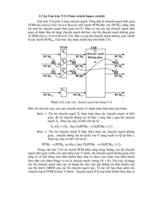 2.7.2a CÊu tróc T-S (Time switch-Space switch)
CÊu tróc T-S gåm 2 tÇng chuyÓn m¹ch: TÇng ®Çu lµ chuyÓn m¹ch thêi gian
ITXB (Incoming Time Switch Board), mçi tuyÕn PCM ®Çu vµo (PCMin) ®-îc ®-a
tíi mét bé chuyÓn m¹ch thêi gian sè (T). §Çu ra cña c¸c bé chuyÓn m¹ch thêi
gian sè ®-îc ®-a tíi tÇng chuyÓn m¹ch thø hai, vµo bé chuyÓn m¹ch kh«ng gian
sè SXB (Space Switch Board). C¸c ®Çu ra cña bé chuyÓn m¹ch kh«ng gian chÝnh
lµ c¸c tuyÕn PCMout. CÊu tróc nµy ®-îc minh ho¹ trªn h×nh 2.41
§èi víi cÊu tróc nµy yªu cÇu chuyÓn m¹ch (1) ®-îc thùc hiÖn theo hai b-íc:
B-íc 1: T¹i bé chuyÓn m¹ch TP thùc hiÖn thao t¸c chuyÓn m¹ch vÒ thêi
gian, ®ã lµ chuyÓn th«ng tin tõ khe i sang khe j qua bé chuyÓn
m¹ch TP. Thao t¸c nµy cã thÓ viÕt t¾t lµ :
TP: Chi Chj , hay ChiPCMP  ChjPCMP’ (1.1)
B-íc 2: T¹i bé chuyÓn m¹ch S thùc hiÖn thao t¸c chuyÓn m¹ch kh«ng
gian, chuyÓn th«ng tin tõ tuyÕn vµo P sang tuyÕn ra Q t¹i khe j.
Thao t¸c nµy cã thÓ viÕt t¾t lµ :
PCMP’  PCMQ” t¹i khe j, hay ChjPCMP’  ChjPCMQ” (1.2)
Trong cÊu tróc T-S c¸c tuyÕn PCM ph¶i cïng dung l-îng, c¸c bé chuyÓn
m¹ch thêi gian ë ®Çu vµo nªn dïng lo¹i T-SWRR, bé chuyÓn m¹ch kh«ng gian sè ë
tÇng ra cã thÓ dïng lo¹i ®iÒu khiÓn theo ®Çu ra (theo cét) hoÆc lo¹i ®iÒu khiÓn
theo ®Çu vµo (theo hµng) v× nã lµ chuyÓn m¹ch vu«ng (N  N). Víi viÖc sö dông
c¸c bé chuyÓn m¹ch nh- vËy sÏ thuËn lîi cho viÖc ghi th«ng tin ®iÒu khiÓn vµo
c¸c bé nhí C-MEM cña c¸c bé chuyÓn m¹ch nµy. VÝ dô víi lùa chän gåm c¸c
chuyÓn m¹ch ITXB lµ lo¹i T-SWRR, chuyÓn m¹ch S lµ lo¹i ®iÒu khiÓn theo ®Çu ra
Bé
chuyÓn m¹ch
kh«ng gian
S
T0
Pcm0 Pcm0’ Pcm0”
T1
Pcm1 Pcm1’ Pcm1”
T2
Pcm2 Pcm2’ Pcm2”
TN-1
PcmN-1 PcmN-1’ PcmN-1”
Ch5 Ch7
Ch7
Ch7 Ch5
Ch5
H×nh 2.41 CÊu tróc chuyÓn m¹ch hai kh©u T-S
itxb sxb
 