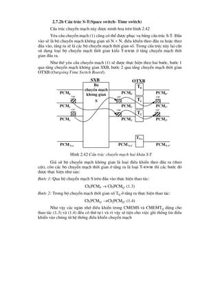 2.7.2b CÊu tróc S-T(Space switch- Time switch)
CÊu tróc chuyÓn m¹ch nµy ®-îc minh ho¹ trªn h×nh 2.42
Yªu cÇu chuyÓn m¹ch (1) còng cã thÓ ®-îc phôc vô b»ng cÊu tróc S-T. §Çu
vµo sÏ lµ bé chuyÓn m¹ch kh«ng gian sè N  N, ®iÒu khiÓn theo ®Çu ra hoÆc theo
®Çu vµo, tÇng ra sÏ lµ c¸c bé chuyÓn m¹ch thêi gian sè. Trong cÊu tróc nµy l¹i cÇn
sö dông lo¹i bé chuyÓn m¹ch thêi gian kiÓu T-RWSR ë tÇng chuyÓn m¹ch thêi
gian ®Çu ra.
Nh- thÕ yªu cÇu chuyÓn m¹ch (1) sÏ ®-îc thùc hiÖn theo hai b-íc, b-íc 1
qua tÇng chuyÓn m¹ch kh«ng gian SXB, b-íc 2 qua tÇng chuyÓn m¹ch thêi gian
OTXB (Outgoing Time Switch Board).
Gi¶ sö bé chuyÓn m¹ch kh«ng gian lµ lo¹i ®iÒu khiÓn theo ®Çu ra (theo
cét), cßn c¸c bé chuyÓn m¹ch thêi gian ë tÇng ra lµ lo¹i T-RWSR th× c¸c b-íc ®ã
®-îc thùc hiÖn nh- sau:
B-íc 1: Qua bé chuyÓn m¹ch S trªn ®Çu vµo thùc hiÖn thao t¸c:
ChiPCMP  ChiPCMQ’ (1.3)
B-íc 2: Trong bé chuyÓn m¹ch thêi gian sè TQ ë tÇng ra thùc hiÖn thao t¸c:
ChiPCMQ’ ChjPCMQ” (1.4)
Nh- vËy c¸c ng¨n nhí ®iÒu khiÓn trong CMEMS vµ CMEMTQ dïng cho
thao t¸c (1.3) vµ (1.4) ®Òu cã thø tù i vµ v× vËy sÏ tiÖn cho viÖc ghi th«ng tin ®iÒu
khiÓn vµo chóng tõ hÖ thèng ®iÒu khiÓn chuyÓn m¹ch
Bé
chuyÓn m¹ch
kh«ng gian
S
T0
Pcm0 Pcm0’ Pcm0”
T1
Pcm1 Pcm1’ Pcm1”
T2
Pcm2 Pcm2’ Pcm2”
TN-1
PcmN-1 PcmN-1’ PcmN-1”
Ch5 Ch7
Ch7
Ch7 Ch5
Ch5
H×nh 2.42 CÊu tróc chuyÓn m¹ch hai kh©u S-T
sxb otxb
 
