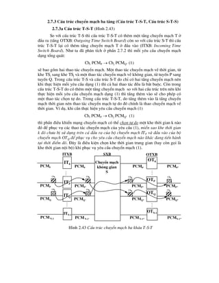 2.7.3 CÊu tróc chuyÓn m¹ch ba tÇng (CÊu tróc T-S-T, CÊu tróc S-T-S)
2.7.3a CÊu tróc T-S-T (H×nh 2.43)
So víi cÊu tróc T-S th× cÊu tróc T-S-T cã thªm mét tÇng chuyÓn m¹ch T ë
®Çu ra (tÇng OTXB: Outgoing Time Switch Board) cßn so víi cÊu tróc S-T th× cÊu
tróc T-S-T l¹i cã thªm tÇng chuyÓn m¹ch T ë ®Çu vµo (ITXB: Incoming Time
Switch Board). Nh- ta ®· ph©n tÝch ë phÇn 2.7.2 th× mçi yªu cÇu chuyÓn m¹ch
d¹ng tæng qu¸t:
Chi PCMP  Chj PCMQ'' (1)
sÏ bao gåm hai thao t¸c chuyÓn m¹ch. Mét thao t¸c chuyÓn m¹ch vÒ thêi gian, tõ
khe TSi sang khe TSj vµ mét thao t¸c chuyÓn m¹ch vÒ kh«ng gian, tõ tuyÕn P sang
tuyÕn Q. Trong cÊu tróc T-S vµ cÊu tróc S-T do chØ cã hai tÇng chuyÓn m¹ch nªn
khi thùc hiÖn mçi yªu cÇu d¹ng (1) th× c¶ hai thao t¸c ®Òu lµ b¾t buéc. Cßn trong
cÊu tróc T-S-T do cã thªm mét tÇng chuyÓn m¹ch so víi hai cÊu tróc trªn nªn khi
thùc hiÖn mçi yªu cÇu chuyÓn m¹ch d¹ng (1) th× tÇng thªm vµo sÏ cho phÐp cã
mét thao t¸c chän tù do. Trong cÊu tróc T-S-T, do tÇng thªm vµo lµ tÇng chuyÓn
m¹ch thêi gian nªn thao t¸c chuyÓn m¹ch tù do ®ã chÝnh lµ thao chuyÓn m¹ch vÒ
thêi gian. VÝ dô, khi cÇn thùc hiÖn yªu cÇu chuyÓn m¹ch (1)
Chi PCMP  Chj PCMQ'' (1)
th× phÇn ®iÒu khiÓn m¹ng chuyÓn m¹ch cã thÓ chän tù do mét khe thêi gian k nµo
®ã ®Ó phôc vô c¸c thao t¸c chuyÓn m¹ch cña yªu cÇu (1), miÔn sao khe thêi gian
k ®ã ch-a bÞ sö dông trªn c¶ ®Çu ra cña bé chuyÓn m¹ch ITP vµ ®Çu vµo cña bé
chuyÓn m¹ch OTQ ®Ó phôc vô cho yªu cÇu chuyÓn m¹ch nµo kh¸c ®ang tiÕn hµnh
t¹i thêi ®iÓm ®ã. §©y lµ ®iÒu kiÖn chän khe thêi gian trung gian (hay cßn gäi lµ
khe thêi gian néi bé) khi phôc vô yªu cÇu chuyÓn m¹ch (1).
Pcm0 Pcm0’ Pcm0”
PcmP PcmP* PcmP”
PcmQ PcmQ* PcmQ”
PcmN-1 PcmN-1* PcmN-1”
Chi Chh
Chj
Chj Chk
Chi
H×nh 2.43 CÊu tróc chuyÓn m¹ch ba kh©u T-S-T
IT0
ITP
ITQ
ITN-1
Pcm0
PcmP’
PcmQ’
PcmN-1’
Chk
Chh

OT0
OTP
OTQ
OTN-1


itxb otxb
sxb

ChuyÓn m¹ch
kh«ng gian
S
 