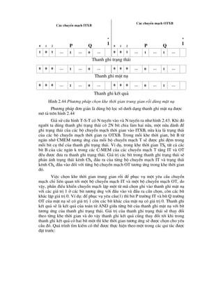 C¸c chuyÓn m¹ch ITXB
C¸c chuyÓn m¹ch OTXB
0 1 2 P Q
-
1 0 1 2 P Q
-
1
1 0 1 … 1 … 0 … 0 0 1 … 1 … 1 …
Thanh ghi tr¹ng th¸i
0 0 0 … 1 … 0 … 0 0 0 … 0 … 1 …
Thanh ghi mÆt n¹
0 0 0 … 1 … 0 … 0 0 0 … 0 … 1 …
Thanh ghi kÕt qu¶
H×nh 2.44 Ph-¬ng ph¸p chän khe thêi gian trung gian rçi dïng mÆt n¹
Ph-¬ng ph¸p ®¬n gi¶n lµ dïng bé läc sè d-íi d¹ng thanh ghi mÆt n¹ ®-îc
m« t¶ trªn h×nh 2.44
Gi¶ sö cÊu h×nh T-S-T cã N tuyÕn vµo vµ N tuyÕn ra nh- h×nh 2.43. Khi ®ã
ng-êi ta dïng thanh ghi tr¹ng th¸i cã 2N bÝt chia lµm hai nöa, mét nöa dµnh ®Ó
ghi tr¹ng th¸i cña c¸c bé chuyÓn m¹ch thêi gian vµo ITXB, nöa kia lµ tr¹ng th¸i
cña c¸c bé chuyÓn m¹ch thêi gian ra OTXB. Trong mçi khe thêi gian, bÝt B tõ
ng¨n nhí CMEM t-¬ng øng cña mçi bé chuyÓn m¹ch T sÏ ®-îc ghi ®Öm trong
mçi bit cô thÓ cña thanh ghi tr¹ng th¸i. VÝ dô, trong khe thêi gian TSk tÊt c¶ c¸c
bÝt B cña c¸c ng¨n k trong c¸c C-MEM cña c¸c chuyÓn m¹ch T tÇng IT vµ OT
®Òu ®-îc ®-a ra thanh ghi tr¹ng th¸i. Gi¸ trÞ c¸c bÝt trong thanh ghi tr¹ng th¸i sÏ
ph¶n ¸nh tr¹ng th¸i kªnh Chk ®Çu ra cña tõng bé chuyÓn m¹ch IT vµ tr¹ng th¸i
kªnh Chk ®Çu vµo ®èi víi tõng bé chuyÓn m¹ch OT t-¬ng øng trong khe thêi gian
®ã.
ViÖc chän khe thêi gian trung gian rçi ®Ó phôc vô mét yªu cÇu chuyÓn
m¹ch chØ liªn quan tíi mét bé chuyÓn m¹ch IT vµ mét bé chuyÓn m¹ch OT, do
vËy, phÇn ®iÒu khiÓn chuyÓn m¹ch lËp mét tõ m· chän ghi vµo thanh ghi mÆt n¹
víi c¸c gi¸ trÞ 1 ë c¸c bit t-¬ng øng víi ®Çu vµo vµ ®Çu ra cÇn chän, cßn c¸c bÝt
kh¸c lËp gi¸ trÞ 0. VÝ dô: ®Ó phôc vô yªu cÇu(1) th× bit P tr-êng IT vµ bÝt Q tr-êng
OT cña mÆt n¹ sÏ cã gi¸ trÞ 1 cßn c¸c bÝt kh¸c cña mÆt n¹ cã gi¸ trÞ 0. Thanh ghi
kÕt qu¶ sÏ lµ kÕt qu¶ cña to¸n tö AND gi÷a tõng bÝt cña thanh ghi mÆt n¹ víi bÝt
t-¬ng øng cña thanh ghi tr¹ng th¸i. Gi¸ trÞ cña thanh ghi tr¹ng th¸i sÏ thay ®æi
theo tõng khe thêi gian vµ do vËy thanh ghi kÕt qu¶ còng thay ®æi tíi khi trong
thanh ghi kÕt qu¶ cã hai bÝt mét th× khe thêi gian t-¬ng øng sÏ ®-îc chän cho yªu
cÇu ®ã. Qu¸ tr×nh t×m kiÕm cã thÓ ®-îc thùc hiÖn theo mét trong c¸c qui t¾c ®-îc
®Æt tr-íc:
 