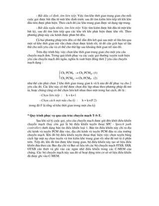 
- B¾t ®Çu cè ®Þnh, t×m liªn tiÕp: ViÖc t×m khe thêi gian trung gian cho mçi
cuéc gäi ®-îc b¾t ®Çu tõ mét khe ®Þnh tr-íc sau ®ã t×m kiÕm liªn tiÕp tíi khi khe
®Çu tiªn ®-îc ph¸t hiÖn. Theo c¸ch ®ã c¸c khe trung gian ®-îc sö dông tËp trung.
- B¾t ®Çu ngÉu nhiªn, t×m liªn tiÕp: ViÖc t×m kiÕm ®-îc b¾t ®Çu tõ mét khe
bÊt kú, sau ®ã t×m liªn tiÕp qua c¸c khe tíi khi ph¸t hiÖn ®-îc khe rçi. Theo
ph-¬ng ph¸p nµy c¸c kªnh ®-îc ph©n bè ®Òu.
C¶ hai ph-¬ng ph¸p trªn ®Òu cã thÓ dÉn ®Õn kÕt qu¶ sau mét sè lÇn t×m qua
mét sè khe thêi gian mµ vÉn ch-a chän ®-îc kªnh rçi, tõ ®ã cÇn giíi h¹n sè lÇn
thö cho mçi yªu cÇu vµ cã thÓ cho thö lÆp sau kho¶ng thêi gian trÔ nµo ®ã.
Trªn ®©y tr×nh bµy viÖc chän khe thêi gian trung gian cho mét yªu cÇu
chuyÓn m¹ch ®¬n. Trong qu¸ tr×nh phôc vô c¸c cuéc gäi th-êng xuyªn xuÊt hiÖn
yªu cÇu chuyÓn m¹ch ®èi ngÉu, nghÜa lµ xuÊt hiÖn ®ång thêi 2 yªu cÇu chuyÓn
m¹ch d¹ng :
Chi PCMP  Chj PCMQ” (1)
Chj PCMQ  Chi PCMP” (2)
nh- thÕ cÇn ph¶i chän 2 khe thêi gian trung gian k vµ h nµo ®ã ®Ó phôc vô cho 2
yªu cÇu ®ã. C¸c khe nµy cã thÓ ®-îc chän ®éc lËp nhau theo ph-¬ng ph¸p ®· m«
t¶, hoÆc chóng còng cã thÓ chän liªn kÕt nhau theo mét trong hai c¸ch, ®ã lµ :
- Chän liªn tiÕp : h = k+1
- Chän c¸ch mét nöa chu kú : h = k+(F:2)
trong ®ã F lµ tæng sè khe thêi gian trong mét chu kú
* Quy tr×nh phôc vô qua cÊu tróc chuyÓn m¹ch T-S-T.
Sau khi xö lý cuéc gäi, yªu cÇu chuyÓn m¹ch ®-îc göi ®Õn khèi ®iÒu khiÓn
chuyÓn m¹ch (hay cßn gäi lµ bé ®iÒu khiÓn tuyÕn tho¹i SPC - Speech path
controller) d-íi d¹ng b¶n tin ®iÒu khiÓn lo¹i 1. B¶n tin ®iÒu khiÓn nµy chØ ra ®Þa
chØ kªnh vµ tuyÕn PCM ®Çu vµo, ®Þa chØ kªnh vµ tuyÕn PCM ®Çu ra cña tr-êng
chuyÓn m¹ch. Khi ®ã bé ®iÒu khiÓn tuyÕn tho¹i thùc hiÖn viÖc chän tuyÕn b»ng
c¸ch lËp mÆt n¹ chän tuyÕn vµ t×m kiÕm khe trung gian rçi nh- ®· m« t¶ ë phÇn
trªn. TiÕp ®ã, khi ®· t×m ®-îc khe trung gian, bé ®iÒu khiÓn nµy t¹o sè liÖu ®iÓu
khiÓn ®-a theo c¸c Bus ®Þa chØ vµ Bus sè liÖu tíi c¸c bé chuyÓn m¹ch ITXB, SXB,
OTXB cÇn thiÕt vµ ghi vµo c¸c ng¨n nhí ®iÒu khiÓn trong c¸c C-MEM cña
chóng. C¸c bé chuyÓn m¹ch nµy sau ®ã sÏ ho¹t ®éng trªn c¬ së sè liÖu ®iÒu khiÓn
®· ®-îc ghi vµo C-MEM.
 