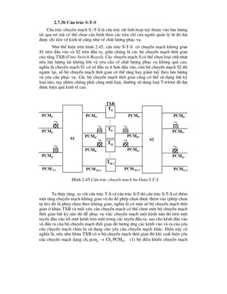 2.7.3b CÊu tróc S-T-S
CÊu tróc chuyÓn m¹ch S -T-S lµ cÊu tróc rÊt linh ho¹t tuú thuéc vµo l-u l-îng
t¶i qua nã mµ cã thÓ chän cÊu h×nh theo c¸c tiªu chÝ cña ng-êi qu¶n lý tõ ®ã ®¹t
®-îc chØ tiªu vÒ kinh tÕ còng nh- vÒ chÊt l-îng phôc vô.
Nh- thÓ hiÖn trªn h×nh 2.45, cÊu tróc S-T-S cã chuyÓn m¹ch kh«ng gian
S1 trªn ®Çu vµo vµ S2 trªn ®Çu ra, gi÷a chóng lµ c¸c bé chuyÓn m¹ch thêi gian
cña tÇng TXB (Time Switch Board). C¸c chuyÓn m¹ch S cã thÓ chän lo¹i ch÷ nhËt
nÕu l-u l-îng t¶i kh«ng lín vµ yªu cÇu vÒ chÊt l-îng phôc vô kh«ng qu¸ cao,
nghÜa lµ chuyÓn m¹ch S1 cã sè ®Çu ra Ýt h¬n ®Çu vµo, cßn bé chuyÓn m¹ch S2 th×
ng-îc l¹i, sè bé chuyÓn m¹ch thêi gian cã thÓ t¨ng hay gi¶m tuú theo l-u l-îng
vµ yªu cÇu phôc vô. C¸c bé chuyÓn m¹ch thêi gian còng cã thÓ sö dông bÊt kú
lo¹i nµo, tuy nhiªn chóng ph¶i cïng mét lo¹i, th-êng sö dông lo¹i T-RWRR ®Ó ®¹t
®-îc hiÖu qu¶ kinh tÕ cao.
Ta thÊy r»ng, so víi cÊu tróc T-S vµ cÊu tróc S-T th× cÊu tróc S-T-S cã thªm
mét tÇng chuyÓn m¹ch kh«ng gian vµ do ®ã phÐp chän ®-îc thªm vµo (phÐp chän
tù do) ®ã lµ phÐp chän theo kh«ng gian, nghÜa lµ cã mét sè bé chuyÓn m¹ch thêi
gian ë kh©u TXB vµ mçi yªu cÇu chuyÓn m¹ch cã thÓ chän mét bé chuyÓn m¹ch
thêi gian bÊt kú nµo ®ã ®Ó phôc vô viÖc chuyÓn m¹ch mét kªnh nµo ®ã trªn mét
tuyÕn ®Çu vµo tíi mét kªnh trªn mét trong c¸c tuyÕn ®Çu ra, sao cho kªnh ®Çu vµo
vµ ®Çu ra cña bé chuyÓn m¹ch thêi gian ®ã t-¬ng øng c¸c kªnh vµo vµ ra cña yªu
cÇu chuyÓn m¹ch ch-a bÞ sö dông cho yªu cÇu chuyÓn m¹ch kh¸c. §iÒu nµy cã
nghÜa lµ, nÕu nh- kh©u TXB cã n bé chuyÓn m¹ch thêi gian th× khi xuÊt hiÖn yªu
cÇu chuyÓn m¹ch d¹ng chi pcmp  Chj PCMQ” (1) bé ®iÒu khiÓn chuyÓn m¹ch
txb
Pcm0 Pcm0* Pcm0”
PcmP
PcmH*
PcmP”
PcmQ
PcmK*
PcmQ”
PcmN-1 PcmM-1* PcmN-1”
Chi
Chi
Chj
Chj
Chj
Chi
H×nh 2.45 CÊu tróc chuyÓn m¹ch ba kh©u S-T-S
Pcm0’
PcmH’
PcmK’
PcmM-1’
Chj
Chi
T0
TP
TQ
TM-1


s1 s2
 