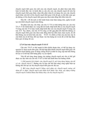 chuyÓn m¹ch thêi gian cho mçi yªu cÇu chuyÓn m¹ch, do ph¶i tho¶ m·n ®iÒu
kiÖn lµ kªnh ®Çu vµo vµ kªnh ®Çu ra cÇn cho yªu cÇu chuyÓn m¹ch ®ã trªn bé
chuyÓn m¹ch thêi gian ®-îc chän ®Òu ph¶i ch-a bÞ sö dông cho yªu cÇu chuyÓn
m¹ch kh¸c nªn khi sè bé chuyÓn m¹ch thêi gian Ýt th× dÔ g©y ra tæn thÊt cuéc gäi
do kh«ng cã bé chuyÓn m¹ch thêi gian nµo tho¶ m·n ®ång thêi ®iÒu kiÖn ®ã.
NÕu M = 2N th× míi cã thÓ tr¸nh hoµn toµn hiÖn t-îng trªn, nghÜa lµ míi
t¹o nªn khèi chuyÓn m¹ch toµn th«ng.
Tõ ph©n tÝch nµy cho thÊy cÊu tróc S -T-S cã kh¶ th«ng h¬n c¸c cÊu tróc
T-S, S -T do tr¸nh ®-îc c¸c xung ®ét do tranh chÊp kªnh ®Çu ra cña chuyÓn m¹ch
T trong cÊu tróc T-S, hoÆc tranh chÊp kªnh ®Çu vµo cña chuyÓn m¹ch T trong cÊu
tróc S-T. Tuy nhiªn, cÊu tróc S-T-S còng cã thÓ gÆp ph¶i tæn thÊt khi kh«ng cã
chuyÓn m¹ch thêi gian nµo tho¶ m·n ®ång thêi hai ®iÒu kiÖn chän tuyÕn, do ®ã
kh¶ th«ng cña nã kÐm h¬n cÊu tróc T-S-T. ¦u ®iÓm c¬ b¶n cña cÊu tróc nµy lµ
cÊu h×nh cña nã dÔ thay ®æi tuú thuéc vµo l-u l-îng t¶i vµ do ®ã cã thÓ ®¹t ®-îc
hiÖu qu¶ sö dông rÊt cao.
2.7.4 CÊu tróc chuyÓn m¹ch T-S-S-T
CÊu tróc T-S-T cã thÕ m¹nh lµ ®iÒu khiÓn thuËn tiÖn, cã thÓ ¸p dông c¸c
nguyªn lý chän tuyÕn ®¬n gi¶n, dÔ kÕp hîp ®iÒu khiÓn chuyÓn m¹ch thêi gian víi
chuyÓn m¹ch kh«ng gian sö dông chung bÝt B vµ nhÊt lµ cung cÊp mét kh¶ th«ng
tèt t¹o c¬ së ®Ó ®¹t chÊt l-îng phôc vô cao (QoS)
VÊn ®Ò më réng dung l-îng cña tr-êng chuyÓn m¹ch mµ vÉn cã thÓ gi÷
®-îc c¸c ®Æc tÝnh cña cÊu tróc T-S-T cã thÓ tiÕn hµnh theo hai h-íng chÝnh.
1. Gi÷ nguyªn kÝch th-íc cña chuyÓn m¹ch S, më réng dung l-îng cña tÊt
c¶ c¸c chuyÓn m¹ch T. H-íng nµy bÞ h¹n chÕ bëi kh¶ n¨ng c«ng nghÖ hiÖn t¹i
kh«ng thÓ chÕ t¹o c¸c bé chuyÓn m¹ch thêi gian tèc ®é cao.
2. Më réng chuyÓn m¹ch S b»ng c¸ch ghÐp c¸c chuyÓn m¹ch vu«ng víi
nhau ®Ó cã ®-îc chuyÓn m¹ch mét kh©u kÝch th-íc lín, hoÆc x©y dùng tr-êng
chuyÓn m¹ch S nhiÒu kh©u (hai kh©u) thay cho bé chuyÓn m¹ch S.
 