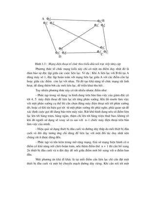 H×nh 1.3 : M¹ng ®iÖn tho¹i tæ chøc theo kiÓu ®Êu nèi trùc tiÕp tõng cÆp
Ph-¬ng thøc tæ chøc m¹ng kiÓu nµy chØ cã mét -u ®iÓm duy nhÊt ®ã lµ
®¶m b¶o sù ®éc lËp gi÷a c¸c cuéc liªn l¹c. VÝ dô : Khi A liªn l¹c víi B th× t¹i A
dïng m¸y sè 1, ®éc lËp hoµn toµn víi m¹ng liªn l¹c gi÷a A víi c¸c ®iÓm cßn l¹i
hoÆc gi÷a c¸c ®iÓm cßn l¹i víi nhau. Tõ ®ã t¹o kh¶ n¨ng tæ chøc m¹ng rÊt linh
ho¹t, dÔ dµng thªm bít c¸c mèi liªn l¹c, dÔ triÓn khai thu håi .
Tuy nhiªn ph-¬ng thøc nµy cã rÊt nhiÒu nh-îc ®iÓm nh-:
- Phøc t¹p trong sö dông: ta h×nh dung trªn bµn lµm viÖc cña gi¸m ®èc cã
tíi 4, 5 m¸y ®iÖn tho¹i ®Ó liªn l¹c tíi tõng ph©n x-ëng. Khi ®ã muèn lµm viÖc
víi mét ph©n x-ëng cô thÓ th× cÇn chän ®óng m¸y ®iÖn tho¹i nèi tíi ph©n x-ëng
®ã, hoÆc cã khi tÝn hiÖu gäi tíi tõ mét ph©n x-ëng th× ph¶i nghe, ph¶i quan s¸t ®Ó
x¸c ®Þnh cuéc gäi ®ã ®ang b¸o trªn m¸y nµo. RÊt khã h×nh dung nÕu sè ®iÓm liªn
l¹c lªn tíi hµng tr¨m, hµng ngµn, thËm chÝ lªn tíi hµng triÖu thuª bao, kh«ng râ
khi ®ã ng-êi sö dông sÏ xoay së ra sao víi n–1 chiÕc m¸y ®iÖn tho¹i trªn bµn
lµm viÖc cña m×nh.
- HiÖu qu¶ sö dông thiÕt bÞ ®Çu cuèi vµ ®-êng d©y thÊp do mçi thiÕt bÞ ®Çu
cuèi vµ ®«i d©y t-¬ng øng chØ dïng ®Ó liªn l¹c víi mét ®èi t¸c duy nhÊt nªn
chóng rÊt Ýt ®-îc dïng ®Õn.
- Phøc t¹p vµ tèn kÐm trong më réng m¹ng. Gi¶ sö m¹ng hiÖn hµnh cã n
®iÓm cã kh¶ n¨ng nèi chÐo hoµn toµn, nÕu thªm ®iÓm thø n + 1 th× cÇn bæ xung
2n thiÕt bÞ ®Çu cuèi vµ n ®«i d©y ®Ó nèi gi÷a ®iÓm míi bæ xung víi n ®iÓm ban
®Çu.
Mét ph-¬ng ¸n kh¶ dÜ kh¸c lµ t¹i mçi ®iÓm cÇn liªn l¹c chØ cÇn ®Æt mét
thiÕt bÞ ®Çu cuèi vµ mét bé chuyÓn m¹ch ®-êng d©y riªng. Khi cÇn nèi tíi mét

  
 

 

 
A
B
C
D
 