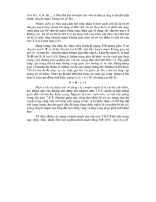 S sÏ lµ 1, 4, 9, 16, ... ). Nh- thÕ khi sè tuyÕn ®Çu vµo vµ ®Çu ra t¨ng A lÇn th× kÝch
th-íc chuyÓn m¹ch S t¨ng lªn A2
lÇn.
Nh-îc ®iÓm c¬ b¶n cña c¸ch më réng kh©u S theo c¸ch trªn ®ã lµ sè bé
chuyÓn m¹ch t¨ng nhanh khi t¨ng sè ®Çu vµo ®Çu ra, theo ®ã lµ sè ®iÓm nèi song
song gi÷a c¸c bé chuyÓn m¹ch còng t¨ng, hiÖu qu¶ sö dông c¸c chuyÓn m¹ch S
kh«ng cao. Tõ ®ã cã thÓ ®i ®Õn viÖc ¸p dông më réng kh©u nµy theo c¸ch thø hai
®ã lµ tæ chøc tÇng chuyÓn m¹ch kh«ng gian theo s¬ ®å hai kh©u vµ dÉn tíi cÊu
tróc T-S-S-T nh- h×nh 2.47.
Dung l-îng cña tæng ®µi ®-îc chia thµnh K m¹ng. Mçi m¹ng gåm N bé
chuyÓn m¹ch IT vµ N bé chuyÓn m¹ch OT, mét bé chuyÓn m¹ch kh«ng gian s¬
cÊp S1 vµ mét bé chuyÓn m¹ch kh«ng gian thø cÊp S2. ChuyÓn m¹ch S1 lµ lo¹i
NH cßn S2 lµ lo¹i HN. Dïng L ®-êng trung gian ®Ó phôc vô c¸c cuéc gäi cïng
m¹ng, H-L ®-êng cßn l¹i ®-îc nèi víi c¸c m¹ng kh¸c theo thÓ thøc 1:1. Tuy gi÷a
tõng cÆp m¹ng chØ cã mét ®-êng trung gian theo h-íng ®i vµ mét ®-êng trung
gian vÒ nh-ng do chóng lµ ®-êng tèc ®é cao (dung l-îng lín, th-êng lµ 256 hoÆc
512ch) nªn ®ñ ®Ó phôc vô c¸c cuéc gäi liªn l¹c gi÷a c¸c ®Çu cuèi cña tõng cÆp
m¹ng ®ã víi nhau. Nh- vËy ®· tÝnh ®Õn kh¶ n¨ng c¸c cuéc gäi cïng m¹ng sÏ lín
h¬n sè cuéc gäi ®ång thêi kh¸c m¹ng (L=2  6 < N) sè m¹ng cùc ®¹i lµ :
K = H - L + 1
Theo c¸ch nµy hiÖu suÊt sö dông c¸c chuyÓn m¹ch S sÏ cao lªn rÊt nhiÒu,
tuy nhiªn cÊu tróc kh«ng cßn ®-îc gi÷ nguyªn nh- T-S-T, nghÜa lµ kh¶ th«ng
gi¶m ®èi víi liªn l¹c kh¸c m¹ng. Nguyªn lý chän tuyÕn trªn c¬ b¶n vÉn gièng
trong cÊu tróc T-S-T. Ph-¬ng ph¸p nµy còng cho phÐp bè trÝ c¸c m¹ng chuyÓn
m¹ch trong cïng mét n¬i hoÆc mçi m¹ng ë mét vÞ trÝ kh¸c nhau, cã thÓ l¾p ®Æt
víi dung l-îng chuyÓn m¹ch ®Çy ®ñ hoÆc tõng phÇn, nghÜa lµ cho phÐp bè trÝ c¸c
m¹ng chuyÓn m¹ch cña tæng ®µi theo tõng vïng vµ tõng cung ®o¹n ph¸t triÓn thuª
bao.
VÒ ®iÒu khiÓn c¸c m¹ng chuyÓn m¹ch cña cÊu tróc T-S-S-T th× mçi m¹ng
nµy ®-îc ®iÒu khiÓn bëi mét bé ®iÒu khiÓn tuyÕn tho¹i SPC (SPC- Speech path
 