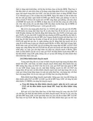 Sub-A, b»ng mét kªnh kh¸c, tíi bé thu tÝn hiÖu chän sè ®a tÇn MFR. Thuª bao A
b¾t ®Çu chän sè, nÕu kiÓu chän sè lµ d¹ng xung thËp ph©n (Pulse) th× nã ®-îc thu
ngay bëi m¹ch tr¹ng th¸i cña LOC, cßn nÕu tÝn hiÖu chän sè d¹ng DTMF (Dual
Tone Multifrequecy) th× sÏ ®-îc thu ë bé MFR. Ngay khi nhËn ra ch÷ sè ®Çu tiªn
th× ©m mêi gäi ®-îc ng¾t (kªnh tõ DTG qua DLSw ®-îc gi¶i phãng) vµ nÕu lµ
chän sè kiÓu P (Pulse) th× tuyÕn nèi víi MF còng ®-îc gi¶i phãng, cßn nÕu chän
sè DTMF th× tuyÕn nèi víi MFR sÏ ®-îc duy tr× tíi khi thu xong c¸c ch÷ sè ®Þa
chØ. C¸c ch÷ sè ®Þa chØ sau khi ®-îc LOC thu nhËn (tù thu hoÆc lÊy tõ MFR) sÏ
®-îc göi vÒ CLP (Call Processor - xö lý gäi) ®Ó xö lý.
Bé xö lý cña m¹ng phÝa thuª bao A ( CLPA) göi yªu cÇu gäi tíi (CLPB).
CLPB kiÓm tra tr¹ng th¸i thuª bao B vµ nÕu thuª bao B rçi th× nã sÏ yªu cÇu
LOC-B ph¸t chu«ng cho Sub-B, ®ång thêi th«ng b¸o cho CLPA vÒ kÕt qu¶ cuéc
gäi, CLPA sÏ yªu cÇu LOC-A ph¸t håi ©m chu«ng tõ DTG qua DLSw cho Sub-A.
CLPA vµ CLPB göi yªu cÇu tíi SPC cña 2 m¹ng chuÈn bÞ tuyÕn nèi thuª bao A vµ
thuª bao B. Khi thuª bao B nhÊc tæ hîp ®Ó tr¶ lêi th× CLPB göi th«ng b¸o cho
CLPA ®Ó ng¾t håi ©m cho A, ng¾t chu«ng cho B ®ång thêi t¹o tuyÕn nèi tõ A
sang B vµ tõ B sang A qua c¸c chuyÓn m¹ch DLSw vµ SNw. Khi Sub-A hoÆc Sub-
B kÕt thóc cuéc gäi th× LOC cña nã sÏ th«ng b¸o tr¹ng th¸i tíi SPC vµ CLP. CLP
m¹ng nµy còng th«ng b¸o tíi CLP ®èi t¸c ®Ó gi¶i to¶ tuyÕn nèi nh- thÕ trong qu¸
tr×nh phôc vô cuéc gäi cÇn thùc hiÖn c¸c thao t¸c chuyÓn m¹ch ë DLSw, SNw
d-íi sù ®iÒu khiÓn cña bé xö lý cuéc gäi CLP, bé ®iÒu khiÓn tuyÕn tho¹i SPC vµ
bé ®iÒu khiÓn vïng LOC gi÷a chóng cÇn cã sù trao ®æi th«ng tin ®iÒu khiÓn theo
tiÕn tr×nh thùc hiÖn cuéc gäi.
2.8.2 §iÒu khiÓn khèi chuyÓn m¹ch
Trong mét tæng ®µi sè cã mét sè khèi chuyÓn m¹ch tËp trung t¶i ®-îc ®iÒu
khiÓn bëi LOC, mét hoÆc vµi khèi chuyÓn m¹ch nhãm ®-îc ®iÒu khiÓn bëi c¸c
SPC t-¬ng øng cïng c¸c CLP. C¸c bé xö lý cuéc gäi CLP mét mÆt qu¶n lý SPC
vµ c¸c LOC thuéc m¹ng cña nã, mÆt kh¸c th-êng xuyªn tra ®æi víi CLP cña
m¹ng kh¸c ®Ó t¹o nªn sù ®iÒu khiÓn chuyÓn m¹ch mét c¸ch tËp trung cho c¶ c¸c
cuéc gäi riªng trong tõng m¹ng vµ cuéc gäi gi÷a thuª bao cña m¹ng nµy víi thuª
bao cña m¹ng kh¸c, kÓ c¶ c¸c cuéc gäi víi thuª bao cña tæng ®µi kh¸c.
§iÒu khiÓn ho¹t ®éng chuyÓn m¹ch ph¶i th«ng qua viÖc trao ®æi th«ng tin
®iÒu khiÓn gi÷a CLP víi SPC vµ LOC sau ®ã tõ SPC hoÆc LOC víi tõng bé nhí
®iÒu khiÓn ( C-MEM) cña tõng bé chuyÓn m¹ch.
a. Trao ®æi th«ng tin ®iÒu khiÓn chuyÓn m¹ch gi÷a bé xö lý cuéc gäi
CLP víi bé ®iÒu khiÓn tuyÕn tho¹i SPC hoÆc bé ®iÒu khiÓn vïng
LOC.
KÕt qu¶ xö lý b¸o hiÖu thuª bao vµ b¸o hiÖu trung kÕ cung cÊp cho CLP
c¸c d÷ liÖu cÇn thiÕt ®Ó ®iÒu khiÓn c¸c khèi chuyÓn m¹ch. Nã t¹o ra c¸c yªu cÇu
göi ®Õn SPC hoÆc LOC vµ kÕt qu¶ thùc hiÖn c¸c yªu cÇu ®ã sÏ ®-îc SPC vµ LOC
b¸o hiÖu trë l¹i CLP. §Ó ®¹t ®-îc mét c¬ chÕ ®iÒu khiÓn hiÖu qu¶ cao th× viÖc
 