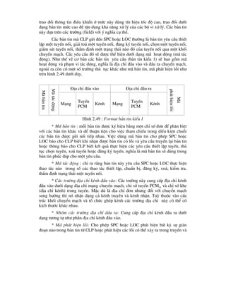 trao ®æi th«ng tin ®iÒu khiÓn ë møc nµy dïng tÝn hiÖu tèc ®é cao, trao ®æi d-íi
d¹ng b¶n tin møc cao ®Ó tËn dông kh¶ n¨ng xö lý cña c¸c bé vi xö lý. C¸c b¶n tin
nµy dùa trªn c¸c tr-êng (field) víi ý nghÜa cô thÓ.
C¸c b¶n tin mµ CLP göi ®Õn SPC hoÆc LOC th-êng lµ b¶n tin yªu cÇu thiÕt
lËp mét tuyÕn nèi, gi¶i to¶ mét tuyÕn nèi, ®¨ng ký tuyÕn nèi, chän mét tuyÕn nèi,
gi¸m s¸t tuyÕn nèi, thÈm ®Þnh mét tr¹ng th¸i nµo ®ã cña tuyÕn nèi qua mét khèi
chuyÓn m¹ch. C¸c yªu cÇu ®ã sÏ ®-îc thÓ hiÖn d-íi d¹ng m· ho¹t ®éng (m· t¸c
®éng). Nh- thÕ vÒ c¬ b¶n c¸c b¶n tin yªu cÇu (b¶n tin kiÓu 1) sÏ bao gåm m·
ho¹t ®éng vµ ph¹m vi t¸c ®éng, nghÜa lµ ®Þa chØ ®Çu vµo vµ ®Çu ra chuyÓn m¹ch,
ngoµi ra cßn cã mét sè tr-êng thñ tôc kh¸c nh- m· b¶n tin, m· ph¸t hiÖn lçi nh-
trªn h×nh 2.49 d-íi ®©y.
§Þa chØ ®Çu vµo §Þa chØ ®Çu ra
M·
b¶n
tin
M·
t¸c
®éng
M¹ng
TuyÕn
PCM
Kªnh M¹ng
TuyÕn
PCM
Kªnh
M·
ph¸t
hiÖn
lçi
H×nh 2.49 : Format b¶n tin kiÓu 1
* M· b¶n tin : mçi b¶n tin ®-îc ký hiÖu b»ng mét chØ sè ®¬n ®Ó ph©n biÖt
víi c¸c b¶n tin kh¸c vµ ®Ó thuËn tiÖn cho viÖc tham chiÕu trong ®iÒu kiÖn chuçi
c¸c b¶n tin ®-îc göi nèi tiÕp nhau. ViÖc dïng m· b¶n tin cho phÐp SPC hoÆc
LOC b¸o cho CLP biÕt khi nhËn ®-îc b¶n tin cã lçi vµ yªu cÇu truyÒn l¹i b¶n tin
hoÆc th«ng b¸o cho CLP biÕt kÕt qu¶ thùc hiÖn c¸c yªu cÇu thiÕt lËp tuyÕn, thñ
tôc chän tuyÕn, xo¸ tuyÕn hoÆc ®¨ng ký tuyÕn, nghÜa lµ m· b¶n tin sÏ dïng trong
b¶n tin phóc ®¸p cho mét yªu cÇu.
* M· t¸c ®éng : chØ ra r»ng b¶n tin nµy yªu cÇu SPC hoÆc LOC thùc hiÖn
thao t¸c nµo trong sè c¸c thao t¸c thiÕt lËp, chuÈn bÞ, ®¨ng ký, xo¸, kiÓm tra,
thÈm ®Þnh tr¹ng th¸i mét tuyÕn nèi.
* C¸c tr-êng ®Þa chØ kªnh ®Çu vµo: C¸c tr-êng nµy cung cÊp ®Þa chØ kªnh
®Çu vµo d-íi d¹ng ®Þa chØ m¹ng chuyÓn m¹ch, chØ sè tuyÕn PCMin vµ chØ sè khe
(®Þa chØ kªnh) trong tuyÕn. MÆc dï lµ ®Þa chØ ®¬n nh-ng ®æi víi chuyÓn m¹ch
song h-íng th× nã nhËn d¹ng c¶ kªnh truyÒn vµ kªnh nhËn. Tuú thuéc vµo cÊu
tróc khèi chuyÓn m¹ch vµ tæ chøc ghÐp kªnh c¸c tr-êng ®Þa chØ nµy cã thÓ cã
kÝch th-íc kh¸c nhau.
* Nhãm c¸c tr-êng ®Þa chØ ®Çu ra: Cung cÊp ®Þa chØ kªnh ®Çu ra d-íi
d¹ng t-¬ng tù nh- phÇn ®Þa chØ kªnh ®Çu vµo.
* M· ph¸t hiÖn lçi: Cho phÐp SPC hoÆc LOC ph¸t hiÖn bÊt kú sù gi¸n
®o¹n nµo trong b¶n tin tõ CLP hoÆc ph¸t hiÖn c¸c lçi cã thÓ x¶y ra trong truyÒn vµ
 