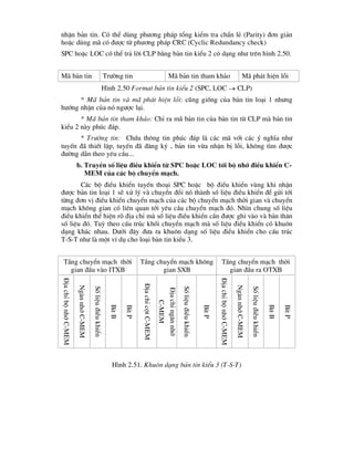 nhËn b¶n tin. Cã thÓ dïng ph-¬ng ph¸p tæng kiÓm tra ch½n lÎ (Parity) ®¬n gi¶n
hoÆc dïng m· cã ®-îc tõ ph-¬ng ph¸p CRC (Cyclic Redundancy check)
SPC hoÆc LOC cã thÓ tr¶ lêi CLP b»ng b¶n tin kiÓu 2 cã d¹ng nh- trªn h×nh 2.50.
M· b¶n tin Tr-êng tin M· b¶n tin tham kh¶o M· ph¸t hiÖn lçi
H×nh 2.50 Format b¶n tin kiÓu 2 (SPC, LOC  CLP)
* M· b¶n tin vµ m· ph¸t hiÖn lçi: còng gièng cña b¶n tin lo¹i 1 nh-ng
h-íng nhËn cña nã ng-îc l¹i.
* M· b¶n tin tham kh¶o: ChØ ra m· b¶n tin cña b¶n tin tõ CLP mµ b¶n tin
kiÓu 2 nµy phóc ®¸p.
* Tr-êng tin: Chøa th«ng tin phóc ®¸p lµ c¸c m· víi c¸c ý nghÜa nh-
tuyÕn ®· thiÕt lËp, tuyÕn ®· ®¨ng ký , b¶n tin võa nhËn bÞ lçi, kh«ng t×m ®-îc
®-êng dÉn theo yªu cÇu...
b. TruyÒn sè liÖu ®iÒu khiÓn tõ SPC hoÆc LOC tíi bé nhí ®iÒu khiÓn C-
MEM cña c¸c bé chuyÓn m¹ch.
C¸c bé ®iÒu khiÓn tuyÕn tho¹i SPC hoÆc bé ®iÒu khiÓn vïng khi nhËn
®-îc b¶n tin lo¹i 1 sÏ xö lý vµ chuyÓn ®æi nã thµnh sè liÖu ®iÒu khiÓn ®Ó göi tíi
tõng ®¬n vÞ ®iÒu khiÓn chuyÓn m¹ch cña c¸c bé chuyÓn m¹ch thêi gian vµ chuyÓn
m¹ch kh«ng gian cã liªn quan tíi yªu cÇu chuyÓn m¹ch ®ã. Nh×n chung sè liÖu
®iÒu khiÓn thÓ hiÖn râ ®Þa chØ mµ sè liÖu ®iÒu khiÓn cÇn ®-îc ghi vµo vµ b¶n th©n
sè liÖu ®ã. Tuú theo cÊu tróc khèi chuyÓn m¹ch mµ sè liÖu ®iÒu khiÓn cã khu«n
d¹ng kh¸c nhau. D-íi ®©y ®-a ra khu«n d¹ng sè liÖu ®iÒu khiÓn cho cÊu tróc
T-S-T nh- lµ mét vÝ dô cho lo¹i b¶n tin kiÓu 3.
TÇng chuyÓn m¹ch thêi
gian ®Çu vµo ITXB
TÇng chuyÓn m¹ch kh«ng
gian SXB
TÇng chuyÓn m¹ch thêi
gian ®Çu ra OTXB
§Þa
chØ
bé
nhí
C-MEM
Ng¨n
nhí
C-MEM
Sè
liÖu
®iÒu
khiÓn
Bit
B
Bit
P
§Þa
chØ
cét
C-MEM
§Þa
chØ
ng¨n
nhí
C-MEM
Sè
liÖu
®iÒu
khiÓn
Bit
P
§Þa
chØ
bé
nhí
C-MEM
Ng¨n
nhí
C-MEM
Sè
liÖu
®iÒu
khiÓn
Bit
B
Bit
P
H×nh 2.51. Khu«n d¹ng b¶n tin kiÓu 3 (T-S-T)
 
