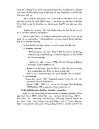 trong d¶i kh¸ réng v× vËy m¹ch giao tiÕp ®-êng d©y thuª bao ph¶i cã kh¶ n¨ng tù
®iÒu chØnh c¸c chÕ ®é ho¹t ®éng ®Ó phèi hîp víi tõng ®-êng d©y cô thÓ ®¶m b¶o
chÊt l-îng dÞch vô.
- Sù ®a d¹ng cña thiÕt bÞ ®Çu cuèi vµ c¸c thuª bao kh¸c nhau, vÝ dô : c¸c
thuª bao chñ yÕu vÉn dïng TB§C t-¬ng tù, tuy nhiªn còng b¾t ®Çu cã c¸c thiÕt
bÞ sè, thuª bao cã thÓ lµ ®-êng tæng ®µi c¬ quan (PABX) hoÆc c¸c tr¹m c«ng
céng.
- Sù phøc t¹p cña m¹ng : C¸c thiÕt bÞ ®Çu cuèi cã thÓ hiÖn ®¹i mµ còng cã
thÓ lµ c¸c thµnh phÇn cña hÖ thèng cò.
VÊn ®Ò lµ ph¶i ®-a ra chØ mét hoÆc mét vµi lo¹i m¹ch giao tiÕp cã thÓ ¸p
dông víi c¸c lo¹i thuª bao vµ c¸c thiÕt bÞ ®Çu cuèi kh¸c nhau ®Ó ®-a l¹i gi¸ thµnh
hîp lý cho ph©n hÖ øng dông.
C¸c lo¹i thuª bao hay ®Çu cuèi cÇn kÕt cuèi trªn mét tæng ®µi gåm:
1. C¸c ®-êng t-¬ng tù :
- §-êng thuª bao trùc tiÕp : ThiÕt bÞ ®iÖn tho¹i chuÈn cã chu«ng,
b¸o hiÖu d¹ng xung LD (Loop Disconnection) hoÆc b¸o hiÖu ®a tÇn
MF (Multifrequency).
- §-êng tæng ®µi c¬ quan : PABX (Private Automation Branch
Exchange) b¸o hiÖu LD hoÆc MF.
- §-êng thuª bao c«ng céng b¸o hiÖu LD hoÆc MF vµ c¸c ph-¬ng
thøc b¸o hiÖu kÌm theo ®Ó truyÒn th«ng tin tÝnh c-íc.
- ThiÕt bÞ phô : TruyÒn th«ng tin ®iÒu khiÓn ®ång hå c-íc t¹i thuª bao.
2- C¸c ®-êng sè
- §-êng thuª bao sè : ISDN ( Integrated Services Digital Network) truy
cËp c¬ b¶n (Basic Rate Interface)
- §-êng PABX : ISDN truy cÊp s¬ cÊp (Primary Rate Interface)
1.5Mbps hoÆc 2 Mbps qua c¸c hÖ thèng truyÒn dÉn sè.
b. KÕt cuèi c¸c ®-êng thuª bao t-¬ng tù (Analog line)
M¹ch kÕt cuèi ®-êng thuª bao t-¬ng tù cßn gäi lµ m¹ch giao tiÕp ®-êng
d©y thuª bao ( SLIC- Subscribers Line Interface Circuit) hoÆc (SLTU -
Subscribers Line Terminating Unit) thùc hiÖn 7 chøc n¨ng c¬ b¶n BOCHTRS ®ã
lµ : Battery Feed, Over Voltage Protection, Codec, Hybrid, Testing, Ringing,
Supervision; nghÜa lµ: CÊp nguån, chèng qu¸ ¸p, m· ho¸ vµ gi¶i m·, ghÐp biÕn ¸p
 