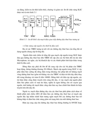 sai ®éng, kiÓm tra ®o thö( kiÓm thö), chu«ng vµ gi¸m s¸t. S¬ ®å chøc n¨ng SLIC
®-îc m« t¶ trªn h×nh 3.1
H×nh 3.1 : S¬ ®å khèi cña m¹ch ®iÖn giao tiÕp ®-êng d©y thuª bao t-¬ng tù
.
+ Chøc n¨ng cÊp nguån cho thiÕt bÞ ®Çu cuèi.
§a sè c¸c TB§C t-¬ng tù nèi víi c¸c ®-êng d©y thuª bao cña tæng ®µi sö
dông nguån chung cÊp tõ tæng ®µi.
Nguån ®iÖn mét chiÒu tõ tæng ®µi qua m¹ch cÊp nguån trong SLIC ®-îc
®-a qua ®-êng d©y thuª bao ®Õn TB§C ®Ó cÊp cho c¸c bé biÕn ®æi tin tøc nh-
Microphone, tai nghe, c¸c bé khuÕch ®¹i vµ c¸c thµnh phÇn linh kiÖn kh¸c trong
thiÕt bÞ ®Çu cuèi.
Dßng ®iÖn nµy ph¶i ®ñ lín ®Ó ®ñ cung cÊp cho c¸c bé phËn cña TB§C
ho¹t ®éng, th«ng th-êng kho¶ng 20-100mA. M¹ch cÊp nguån trong SLIC v× vËy
ph¶i ®¶m b¶o c-êng ®é dßng ®iÖn trong kho¶ng cho phÐp khi trë kh¸ng m¹ch
vßng ®-êng thuª bao (gåm trë kh¸ng vµo cña TB§C vµ ®iÖn trë ®«i d©y dÉn) thay
®æi trong kho¶ng vµi tr¨m  ®Õn 1800. §ång thêi víi ®iÖn ¸p cÊp nguån, c¸c
tÝn hiÖu kh¸c còng ®-îc truyÒn trªn cïng ®«i d©y, v× vËy m¹ch cÊp nguån ph¶i
®¶m b¶o ph©n c¸ch vÒ mÆt tÝn hiÖu, nghÜa lµ ng¨n kh«ng cho nã xuyªn qua
nguån, ¶nh h-ëng tíi m¹ch kh¸c còng nh- lµm suy hao chÝnh b¶n thµnh tÝn hiÖu
truyÒn trªn ®«i d©y ®ã.
Ngoµi ra, m¹ch ®iÖn ®-êng d©y cña c¸c thuª bao ph¶i ph©n c¸ch nhau vÒ
thµnh phÇn mét chiÒu (DC) ®Ó ®¶m b¶o c¸c ®-êng d©y thuª bao cã m¹ch cÊp
nguån ®éc lËp nh»m tr¸nh hiÖn t-îng ng¾n m¹ch bëi c¸c ®-êng thuª bao trë
kh¸ng thÊp vµ ®¶m b¶o chøc n¨ng gi¸m s¸t tr¹ng th¸i cña mçi ®-êng thuª bao.
§iÖn ¸p cung cÊp cho ®-êng d©y thuª bao th«ng th-êng lµ 50VDC hoÆc

R¬ le
kiÓm
thö
T
R¬ le
ph¸t
chu«ng
R
B¶o vÖ
thø
cÊp
O
CÊp
nguån
B
Gi¸m
s¸t
S
M· ho¸
Gi¶i
mux&demux
PCMin
PCMout
Syn
H C
Scanner
Battery
R.Bus
T.Bus
PD
 