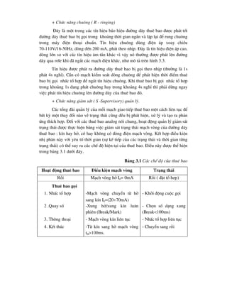 + Chøc n¨ng chu«ng ( R - ringing)
§©y lµ mét trong c¸c tÝn hiÖu b¸o hiÖu ®-êng d©y thuª bao ®-îc ph¸t tíi
®-êng d©y thuª bao bÞ gäi trong kho¶ng thêi gian ng¾n vµ lÆp l¹i ®Ó rung chu«ng
trong m¸y ®iÖn tho¹i chuÈn. TÝn hiÖu chu«ng dïng ®iÖn ¸p xoay chiÒu
70-110V/16-50Hz, dßng ®Õn 200 mA, ph¸t theo nhÞp. §©y lµ tÝn hiÖu ®iÖn ¸p cao,
dßng lín so víi c¸c tÝn hiÖu ©m tÇn kh¸c v× vËy nã th-êng ®-îc ph¸t lªn ®-êng
d©y qua r¬le khi ®· ng¾t c¸c m¹ch ®iÖn kh¸c, nh- m« t¶ trªn h×nh 3.3.
TÝn hiÖu ®-îc ph¸t ra ®-êng d©y thuª bao bÞ gäi theo nhÞp (th-êng lµ 1s
ph¸t 4s nghØ). CÇn cã m¹ch kiÓm so¸t dßng chu«ng ®Ó ph¸t hiÖn thêi ®iÓm thuª
bao bÞ gäi nhÊc tæ hîp ®Ó ng¾t tÝn hiÖu chu«ng. Khi thuª bao bÞ gäi nhÊc tæ hîp
trong kho¶ng 1s ®ang ph¸t chu«ng hay trong kho¶ng 4s nghØ th× ph¶i dõng ngay
viÖc ph¸t tÝn hiÖu chu«ng lªn ®-êng d©y cña thuª bao ®ã.
+ Chøc n¨ng gi¸m s¸t ( S -Supervisory) qu¶n lý.
C¸c tæng ®µi qu¶n lý cña mçi m¹ch giao tiÕp thuª bao mét c¸ch liªn tôc ®Ó
bÊt kú mét thay ®æi nµo vÒ tr¹ng th¸i còng ®Òu bÞ ph¸t hiÖn, xö lý vµ t¹o ra ph¶n
øng thÝch hîp. §èi víi c¸c thuª bao analog nãi chung, ho¹t ®éng qu¶n lý gi¸m s¸t
tr¹ng th¸i ®-îc thùc hiÖn b»ng viÖc gi¸m s¸t tr¹ng th¸i m¹ch vßng cña ®-êng d©y
thuª bao : kÝn hay hë, cã hay kh«ng cã dßng ®iÖn m¹ch vßng. KÕt hîp ®iÒu kiÖn
nhÞ ph©n nµy víi yªu tè thêi gian (sù kÕ tiÕp cña c¸c tr¹ng th¸i vµ thêi gian tõng
tr¹ng th¸i) cã thÓ suy ra c¸c chÕ ®é hiÖn t¹i cña thuª bao. §iÒu nµy ®-îc thÓ hiÖn
trong b¶ng 3.1 d-íi ®©y.
B¶ng 3.1 C¸c chÕ ®é cña thuª bao
Ho¹t ®éng thuª bao §iÒu kiÖn m¹ch vßng Tr¹ng th¸i
Rçi M¹ch vßng hë I0= 0mA Rçi ( ®Æt tæ hîp)
Thuª bao gäi
1. NhÊc tæ hîp -M¹ch vßng chuyÓn tõ hë
sang kÝn I0=(2070mA)
- Khëi ®éng cuéc gäi
2 .Quay sè -Xung hë/xung kÝn lu©n
phiªn (Break/Mark)
- Chän sè d¹ng xung
(Break<100ms)
3. Th«ng tho¹i - M¹ch vßng kÝn liªn tôc - NhÊc tæ hîp liªn tôc
4. KÕt thóc -Tõ kÝn sang hë m¹ch vßng
tH>100ms.
- ChuyÓn sang rçi
 