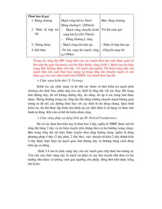Thuª bao bÞ gäi
1. §ang chu«ng M¹ch vßng hë I0= 0mA
Dßng chu«ng I (200mA)
BËn- ®ang chu«ng
2. NhÊc tæ hîp tr¶
lêi
- M¹ch vßng chuyÓn tõ hë
sang kÝn I0=(2070mA)
- Dßng chu«ng I t¨ng
Tr¶ lêi cuéc gäi
3. Th«ng tho¹i - M¹ch vßng kÝn liªn tôc - NhÊc tæ hîp liªn tôc
4. KÕt thóc -Tõ kÝn sang hë m¹ch vßng
tH>100ms.
- ChuyÓn sang rçi
Trong c¸c tæng ®µi SPC tr¹ng th¸i cña c¸c m¹ch ®iÖn kÕt cuèi ®-îc qu¶n lý
bëi mét bé quÐt (Scanner) cña bé ®iÒu khiÓn vïng (loc). M¹ch t¹o tÝn hiÖu
tr¹ng th¸i th-êng ®-îc nèi tiÕp víi m¹ch cÊp nguån. TÝn hiÖu tr¹ng th¸i cña
m¹ch ®iÖn kÕt cuèi thuª bao t-¬ng tù trong tæng ®µi chuyÓn m¹ch sè cßn
tham gia vµo viÖc ®iÒu khiÓn bé CODEC cña chÝnh thuª bao ®ã.
+ Chøc n¨ng kiÓm thö ( T- Testing)
KiÓm tra c¸c chøc n¨ng vµ ®o thö c¸c tham sè nh- kiÓm tra m¹ch ph¸t
chu«ng cho thuª bao, ph¶n øng cña c¸c thiÕt bÞ tæng ®µi víi c¸c thay ®æi tr¹ng
th¸i ®-êng d©y, ®o trë kh¸ng ®-êng d©y, do dßng, do ¸p ë c¸c tr¹ng th¸i kh¸c
nhau. Th«ng th-êng trong c¸c tæng ®µi lín dïng tr-êng chuyÓn m¹ch kh«ng gian
t-¬ng tù ®Ó nèi c¸c ®-êng thuª bao víi c¸c thiÕt bÞ ®o dïng chung. Qu¸ tr×nh
kiÓm tra, ®o thö ®-îc lËp tr×nh tiÕn hµnh t¹i c¸c thêi ®iÓm Ýt sö dông vµ ®-îc tiÕn
hµnh tù ®éng. Khi cÇn cã thÓ ®o kiÓm nh©n c«ng.
+ Chøc n¨ng ghÐp sai ®éng biÕn ¸p (H- Hybrid Transformer).
§a sè c¸c thuª bao hiÖn nay lµ thuª bao 2 d©y, nghÜa lµ TB§C ®-îc nèi tíi
tæng ®µi b»ng 2 d©y vµ tÝn hiÖu truyÒn trªn chóng theo c¶ hai h-íng (song c«ng).
Bªn trong tæng ®µi tÝn hiÖu ®-îc truyÒn theo tõng h-íng riªng, nghÜa lµ dïng
ph-¬ng ph¸p 4 d©y (2 d©y ph¸t, 2 d©y thu), viÖc chuyÓn tõ kiÓu 2 d©y thµnh kiÓu
4 d©y ®-îc thùc hiÖn t¹i m¹ch giao tiÕp ®-êng d©y vµ th-êng b»ng c¸ch dïng
biÕn ¸p sai ®éng.
H×nh 3.4 m« t¶ chøc n¨ng nµy cña c¸c m¹ch giao tiÕp thuª bao t-¬ng tù.
Yªu cÇu cña chøc n¨ng nµy lµ m¹ch lai ph¶i cã suy hao truyÒn dÉn theo c¶ hai
h-íng nh- nhau vµ kh«ng v-ît qu¸ ng-ìng cho phÐp, ®ång thêi khö ®-îc tiÕng
déi Echo.
 