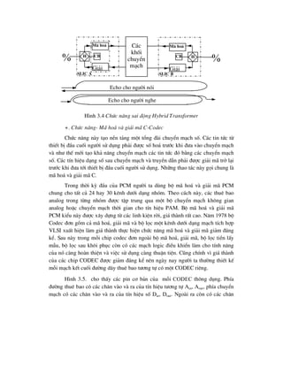 H×nh 3.4 Chøc n¨ng sai ®éng Hybrid Transformer
+. Chøc n¨ng- M· ho¸ vµ gi¶i m· C-Codec
Chøc n¨ng nµy t¹o nÒn t¶ng mét tæng ®µi chuyÓn m¹ch sè. C¸c tin tøc tõ
thiÕt bÞ ®Çu cuèi ng-êi sö dông ph¶i ®-îc sè ho¸ tr-íc khi ®-a vµo chuyÓn m¹ch
vµ nh- thÕ míi t¹o kh¶ n¨ng chuyÓn m¹ch c¸c tin tøc ®ã b»ng c¸c chuyÓn m¹ch
sè. C¸c tÝn hiÖu d¹ng sè sau chuyÓn m¹ch vµ truyÒn dÉn ph¶i ®-îc gi¶i m· trë l¹i
tr-íc khi ®-a tíi thiÕt bÞ ®Çu cuèi ng-êi sö dông. Nh÷ng thao t¸c nµy gäi chung lµ
m· ho¸ vµ gi¶i m· C.
Trong thêi kú ®Çu cña PCM ng-êi ta dïng bé m· ho¸ vµ gi¶i m· PCM
chung cho tÊt c¶ 24 hay 30 kªnh d-íi d¹ng nhãm. Theo c¸ch nµy, c¸c thuª bao
analog trong tõng nhãm ®-îc tËp trung qua mét bé chuyÓn m¹ch kh«ng gian
analog hoÆc chuyÓn m¹ch thêi gian cho tÝn hiÖu PAM. Bé m· ho¸ vµ gi¶i m·
PCM kiÓu nµy ®-îc x©y dùng tõ c¸c linh kiÖn rêi, gi¸ thµnh rÊt cao. N¨m 1978 bé
Codec ®¬n gåm c¶ m· ho¸, gi¶i m· vµ bé läc mét kªnh d-íi d¹ng m¹ch tÝch hîp
VLSI xuÊt hiÖn lµm gi¸ thµnh thùc hiÖn chøc n¨ng m· ho¸ vµ gi¶i m· gi¶m ®¸ng
kÓ. Sau nµy trong mçi chip codec ®¬n ngoµi bé m· ho¸, gi¶i m·, bé läc tiÒn lÊy
mÉu, bé läc sau kh«i phôc cßn cã c¸c m¹ch logic ®iÒu khiÓn lµm cho tÝnh n¨ng
cña nã cµng hoµn thiÖn vµ viÖc sö dông cµng thuËn tiÖn. Còng chÝnh v× gi¸ thµnh
cña c¸c chip CODEC ®-îc gi¶m ®¸ng kÓ nªn ngµy nay ng-êi ta th-êng thiÕt kÕ
mçi m¹ch kÕt cuèi ®-êng d©y thuª bao t-¬ng tù cã mét CODEC riªng.
H×nh 3.5. cho thÊy c¸c pin c¬ b¶n cña mçi codec th«ng dông. PhÝa
®-êng thuª bao cã c¸c ch©n vµo vµ ra cña tÝn hiÖu t-¬ng tù Ain, Aout, phÝa chuyÓn
m¹ch cã c¸c ch©n vµo vµ ra cña tÝn hiÖu sè Din, Dout. Ngoµi ra cßn cã c¸c ch©n

M· ho¸
Gi¶i
H CB
slic a
C¸c
khèi
chuyÓn
m¹ch
CB
slic b
H
M· ho¸
Gi¶i

Echo cho ng-êi nãi
Echo cho ng-êi nghe
 