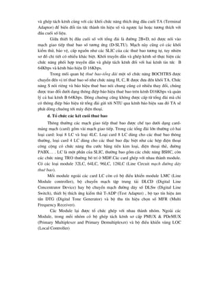 vµ ghÐp t¸ch kªnh cïng víi c¸c khèi chøc n¨ng thÝch øng ®Çu cuèi TA (Terminal
Adaptor) ®Ó biÕn ®æi tin tøc thµnh tÝn hiÖu sè vµ ng-îc l¹i hoÆc t-¬ng thÝch víi
®Çu cuèi sè liÖu.
Gi÷a thiÕt bÞ ®Çu cuèi sè víi tæng ®µi lµ ®-êng 2B+D, nã ®-îc nèi vµo
m¹ch giao tiÕp thuª bao sè t-¬ng øng (D-SLTU). M¹ch nµy còng cã c¸c khèi
kiÓm thö, b¶o vÖ, cÊp nguån nh- c¸c SLIC cña c¸c thuª bao t-¬ng tù, tuy nhiªn
s¬ ®å chi tiÕt cã nhiÒu kh¸c biÖt. Khèi truyÒn dÉn vµ ghÐp kªnh sè thùc hiÖn c¸c
chøc n¨ng phèi hîp truyÒn dÉn vµ ghÐp t¸ch kªnh ®èi víi hai kªnh tin tøc B
64Kbps vµ kªnh b¸o hiÖu D 16Kbps.
Trong mèi quan hÖ thuª bao-tæng ®µi mét sè chøc n¨ng BOCHTRS ®-îc
chuyÓn ®Õn vÞ trÝ thuª bao sè nh- chøc n¨ng H, C, R ®-îc ®-a ®Õn khèi TA. Chøc
n¨ng S nãi riªng vµ b¸o hiÖu thuª bao nãi chung còng cã nhiÒu thay ®æi, chóng
®-îc trao ®æi d-íi d¹ng th«ng ®iÖp b¸o hiÖu thuª bao trªn kªnh D16Kbps vµ qu¶n
lý c¶ hai kªnh B 64Kbps. Dßng chu«ng còng kh«ng ®-îc cÊp tõ tæng ®µi mµ chØ
cã th«ng ®iÖp b¸o hiÖu tõ tæng ®µi göi tíi NTU qua kªnh b¸o hiÖu sau ®ã TA sÏ
ph¸t dßng chu«ng tíi m¸y ®iÖn tho¹i.
d. Tæ chøc c¸c kÕt cuèi thuª bao
Th«ng th-êng c¸c m¹ch giao tiÕp thuª bao ®-îc chÕ t¹o d-íi d¹ng card-
m¶ng m¹ch (card) gåm vµi m¹ch giao tiÕp. Trong c¸c tæng ®µi lín th-êng cã hai
lo¹i card: lo¹i 8 LC vµ lo¹i 4LC. Lo¹i card 8 LC dïng cho c¸c thuª bao th«ng
th-êng, lo¹i card 4 LC dïng cho c¸c thuª bao ®Æc biÖt nh- c¸c hép ®iÖn tho¹i
c«ng céng cã chøc n¨ng thu c-íc b»ng tiÒn kim lo¹i, ®iÖn tho¹i thÎ, ®-êng
PABX… . LC lµ mét phÇn cña SLIC, th-êng bao gåm c¸c chøc n¨ng BSHC, cßn
c¸c chøc n¨ng TRO th-êng bè trÝ ë MDF.C¸c card ghÐp víi nhau thµnh module.
Cã c¸c lo¹i module 32LC, 64LC, 96LC, 128LC (Line Circuit m¹ch ®-êng d©y
thuª bao).
Mçi module ngoµi c¸c card LC cßn cã bé ®iÒu khiÓn module LMC (Line
Module controller), bé chuyÓn m¹ch tËp trung t¶i DLCD (Digital Line
Concentrator Device) hay bé chuyÓn m¹ch ®-êng d©y sè DLSw (Digital Line
Switch), thiÕt bÞ thÝch øng kiÓm thö T-ADP (Test Adapter) , bé t¹o tÝn hiÖu ©m
tÇn DTG (Digital Tone Generator) vµ bé thu tÝn hiÖu chän sè MFR (Multi
Frequency Receiver).
C¸c Module l¹i ®-îc tæ chøc ghÐp víi nhau thµnh nhãm. Ngoµi c¸c
Module, trong mçi nhãm cã bé ghÐp t¸ch kªnh s¬ cÊp PMUX & PDeMUX
(Primary Multiplexer and Primary Demultiplexer) vµ bé ®iÒu khiÓn vïng LOC
(Local Controller)
 