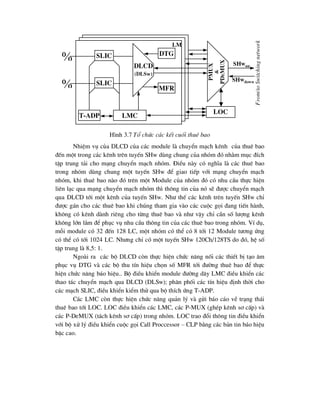 H×nh 3.7 Tæ chøc c¸c kÕt cuèi thuª bao
NhiÖm vô cña DLCD cña c¸c module lµ chuyÓn m¹ch kªnh cña thuª bao
®Õn mét trong c¸c kªnh trªn tuyÕn SHw dïng chung cña nhãm ®ã nh»m môc ®Ých
tËp trung t¶i cho m¹ng chuyÓn m¹ch nhãm. §iÒu nµy cã nghÜa lµ c¸c thuª bao
trong nhãm dïng chung mét tuyÕn SHw ®Ó giao tiÕp víi m¹ng chuyÓn m¹ch
nhãm, khi thuª bao nµo ®ã trªn mét Module cña nhãm ®ã cã nhu cÇu thùc hiÖn
liªn l¹c qua m¹ng chuyÓn m¹ch nhãm th× th«ng tin cña nã sÏ ®-îc chuyÓn m¹ch
qua DLCD tíi mét kªnh cña tuyÕn SHw. Nh- thÕ c¸c kªnh trªn tuyÕn SHw chØ
®-îc g¸n cho c¸c thuª bao khi chóng tham gia vµo c¸c cuéc gäi ®ang tiÕn hµnh,
kh«ng cã kªnh dµnh riªng cho tõng thuª bao vµ nh- vËy chØ cÇn sè l-îng kªnh
kh«ng lín l¾m ®Ó phôc vô nhu cÇu th«ng tin cña c¸c thuª bao trong nhãm. VÝ dô,
mçi module cã 32 ®Õn 128 LC, mét nhãm cã thÓ cã 8 tíi 12 Module t-¬ng øng
cã thÓ cã tíi 1024 LC. Nh-ng chØ cã mét tuyÕn SHw 120Ch/128TS do ®ã, hÖ sè
tËp trung lµ 8,5: 1.
Ngoµi ra c¸c bé DLCD cßn thùc hiÖn chøc n¨ng nèi c¸c thiÕt bÞ t¹o ©m
phôc vô DTG vµ c¸c bé thu tÝn hiÖu chän sè MFR tíi ®-êng thuª bao ®Ó thùc
hiÖn chøc n¨ng b¸o hiÖu.. Bé ®iÒu khiÓn module ®-êng d©y LMC ®iÒu khiÓn c¸c
thao t¸c chuyÓn m¹ch qua DLCD (DLSw); ph©n phèi c¸c tÝn hiÖu ®Þnh thêi cho
c¸c m¹ch SLIC, ®iÒu khiÓn kiÓm thö qua bé thÝch øng T-ADP.
C¸c LMC cßn thùc hiÖn chøc n¨ng qu¶n lý vµ göi b¸o c¸o vÒ tr¹ng th¸i
thuª bao tíi LOC. LOC ®iÒu khiÓn c¸c LMC, c¸c P-MUX (ghÐp kªnh s¬ cÊp) vµ
c¸c P-DeMUX (t¸ch kªnh s¬ cÊp) trong nhãm. LOC trao ®æi th«ng tin ®iÒu khiÓn
víi bé xö lý ®iÒu khiÓn cuéc gäi Call Proccessor – CLP b»ng c¸c b¶n tin b¸o hiÖu
bËc cao.
 slic
 slic
lmc
dlcd
(dlsw)
dtg
mfr
T-adp
lm
loc
pmux
&
pd
e
mux
shwup
shwdown
From/to
Switching
network
 