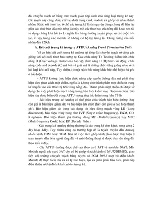 ®µi chuyÓn m¹ch sè b»ng mét m¹ch giao tiÕp dµnh cho tõng lo¹i trung kÕ nµy.
C¸c m¹ch nµy còng ®-îc chÕ t¹o d-íi d¹ng card, module vµ ghÐp víi nhau thµnh
nhãm. Kh¸c víi thuª bao ë chç c¸c trung kÕ lµ tµi nguyªn dïng chung ®Ó liªn l¹c
gi÷a c¸c thuª bao cña mét tæng ®µi nµy víi c¸c thuª bao cña tæng ®µi kh¸c nªn t¶i
sö dông chóng kh¸ lín ( 1), nghÜa lµ chóng th-êng xuyªn phôc vô c¸c cuéc liªn
l¹c, v× vËy trong c¸c module sÏ kh«ng cã bé tËp trung t¶i. Dung l-îng cña mçi
nhãm ®Õn 120ch.
b. KÕt cuèi trung kÕ t-¬ng tù ATTU (Analog Trunk Termination Unit)
VÒ c¬ b¶n kÕt cuèi trung kÕ analog t¹i tæng ®µi chuyÓn m¹ch sè còng gÇn
gièng víi kÕt cuèi thuª bao t-¬ng tù. C¸c chøc n¨ng T ( Testing) kiÓm thö, chøc
n¨ng O (Over voltage Protection) b¶o vÖ, chøc n¨ng H (Hybrid) sai ®éng, chøc
n¨ng code and decode (C) m· ho¸ vµ gi¶i m· lµ nh÷ng chøc n¨ng gièng nhau ë c¶
hai lo¹i kÕt cuèi nµy. Tuy nhiªn, cã mét vµi chøc n¨ng kh¸c biÖt thÓ hiÖn chñ yÕu
ë b¸o hiÖu.
- ATTU kh«ng thùc hiÖn chøc n¨ng cÊp nguån ®-êng d©y mµ ph¶i thùc
hiÖn viÖc ph©n c¸ch mét chiÒu, nghÜa lµ kh«ng cho thµnh phÇn mét chiÒu tõ trung
kÕ truyÒn vµo c¸c thiÕt bÞ bªn trong tæng ®µi. Thµnh phÇn mét chiÒu chØ ®-îc sö
dông cho viÖc ph¸t hiÖn m¹ch vßng trong b¸o hiÖu kiÓu Loop Disconnection. B¸o
hiÖu nµy ®-îc biÕn ®æi trong ATTU t-¬ng øng b¸o hiÖu trong khe TS16.
- B¸o hiÖu trung kÕ Analog cã thÓ ph©n chia thµnh b¸o hiÖu ®-êng (hay
cßn gäi lµ b¸o hiÖu gi¸m s¸t) vµ b¸o hiÖu lùa chän (hay cßn gäi lµ b¸o hiÖu thanh
ghi). B¸o hiÖu gi¸m s¸t dïng c¸c d¹ng tÝn hiÖu dßng m¹ch vßng LD (Loop
disconnect), b¸o hiÖu trong b¨ng nh- 1VF (Single voice frequency), E&M, GD,
Ringdown. B¸o hiÖu thanh ghi th-êng dïng MF (Multifrequency) hay MFC
(Multifrequency Code) hoÆc DP (Decade Pulse)
- C¸c trung kÕ Analog th«ng th-êng lµ c¸c trung kÕ ®¬n kªnh, song c«ng 2
d©y hoÆc 4d©y. Tuy nhiªn còng cã tr-êng hîp ®ã lµ tuyÕn truyÒn dÉn Analog
nhiÒu kªnh FDM hoÆc TDM. Khi ®ã viÖc t¸ch ghÐp kªnh ph¶i ®-îc thùc hiÖn ë
tr¹m truyÒn dÉn bªn ngoµi tæng ®µi vµ mçi ®-êng tho¹i sÏ ®-îc ®-a vµo tæng ®µi
theo kiÓu 4 d©y.
- C¸c ATTU th-êng ®-îc chÕ t¹o theo card 3AT vµ module 30AT. Mçi
Module ngoµi c¸c card 3AT cßn cã bé ghÐp vµ t¸ch kªnh sè MUX/DEMUX, giao
tiÕp víi tr-êng chuyÓn m¹ch b»ng tuyÕn sè PCM 30/32 mét bé ®iÒu khiÓn
Module ®Ó thùc hiÖn thu vµ xö lý b¸o hiÖu, t¹o vµ ph©n phèi b¸o hiÖu, phèi hîp
®iÒu khiÓn víi bé ®iÒu khiÓn nhãm trung kÕ.
 